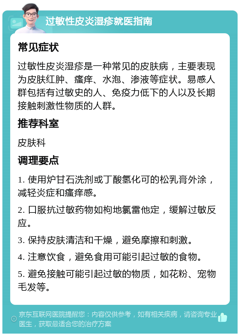 过敏性皮炎湿疹就医指南 常见症状 过敏性皮炎湿疹是一种常见的皮肤病，主要表现为皮肤红肿、瘙痒、水泡、渗液等症状。易感人群包括有过敏史的人、免疫力低下的人以及长期接触刺激性物质的人群。 推荐科室 皮肤科 调理要点 1. 使用炉甘石洗剂或丁酸氢化可的松乳膏外涂，减轻炎症和瘙痒感。 2. 口服抗过敏药物如枸地氯雷他定，缓解过敏反应。 3. 保持皮肤清洁和干燥，避免摩擦和刺激。 4. 注意饮食，避免食用可能引起过敏的食物。 5. 避免接触可能引起过敏的物质，如花粉、宠物毛发等。