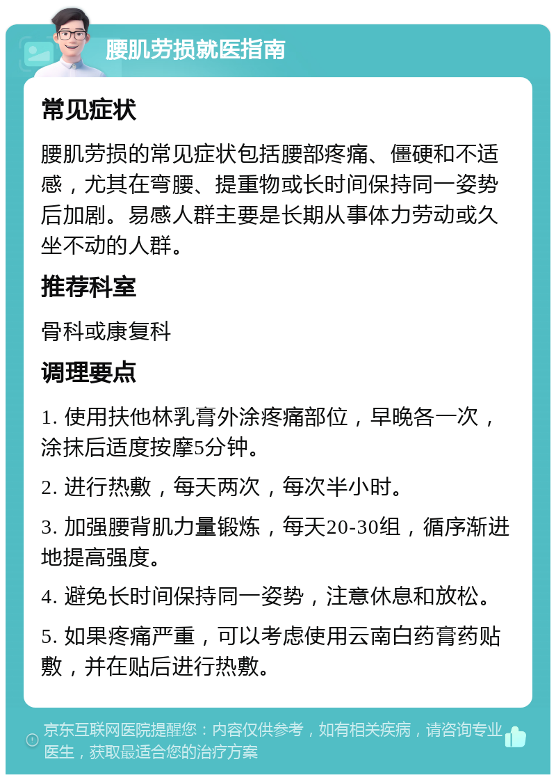 腰肌劳损就医指南 常见症状 腰肌劳损的常见症状包括腰部疼痛、僵硬和不适感，尤其在弯腰、提重物或长时间保持同一姿势后加剧。易感人群主要是长期从事体力劳动或久坐不动的人群。 推荐科室 骨科或康复科 调理要点 1. 使用扶他林乳膏外涂疼痛部位，早晚各一次，涂抹后适度按摩5分钟。 2. 进行热敷，每天两次，每次半小时。 3. 加强腰背肌力量锻炼，每天20-30组，循序渐进地提高强度。 4. 避免长时间保持同一姿势，注意休息和放松。 5. 如果疼痛严重，可以考虑使用云南白药膏药贴敷，并在贴后进行热敷。