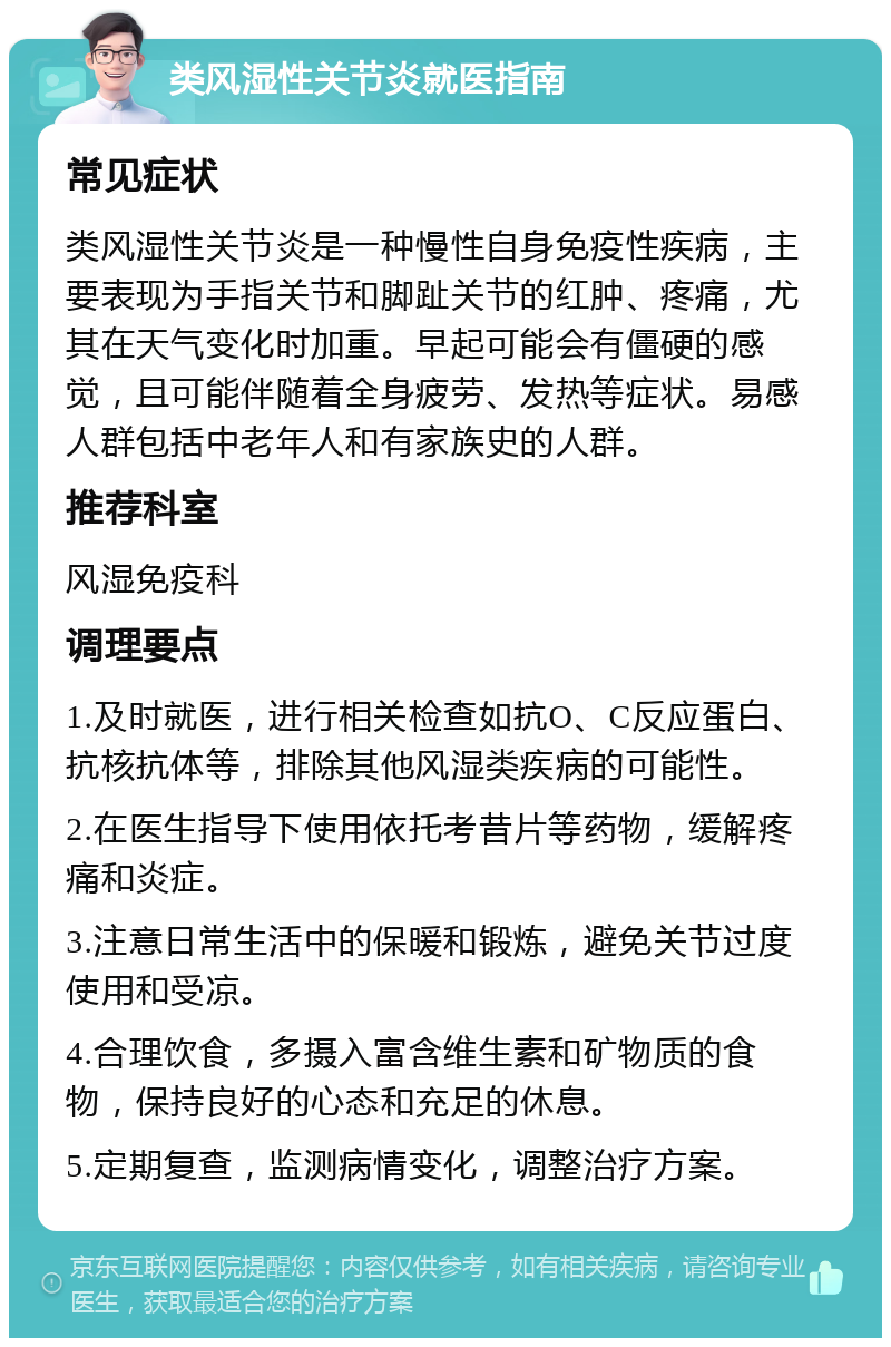 类风湿性关节炎就医指南 常见症状 类风湿性关节炎是一种慢性自身免疫性疾病，主要表现为手指关节和脚趾关节的红肿、疼痛，尤其在天气变化时加重。早起可能会有僵硬的感觉，且可能伴随着全身疲劳、发热等症状。易感人群包括中老年人和有家族史的人群。 推荐科室 风湿免疫科 调理要点 1.及时就医，进行相关检查如抗O、C反应蛋白、抗核抗体等，排除其他风湿类疾病的可能性。 2.在医生指导下使用依托考昔片等药物，缓解疼痛和炎症。 3.注意日常生活中的保暖和锻炼，避免关节过度使用和受凉。 4.合理饮食，多摄入富含维生素和矿物质的食物，保持良好的心态和充足的休息。 5.定期复查，监测病情变化，调整治疗方案。