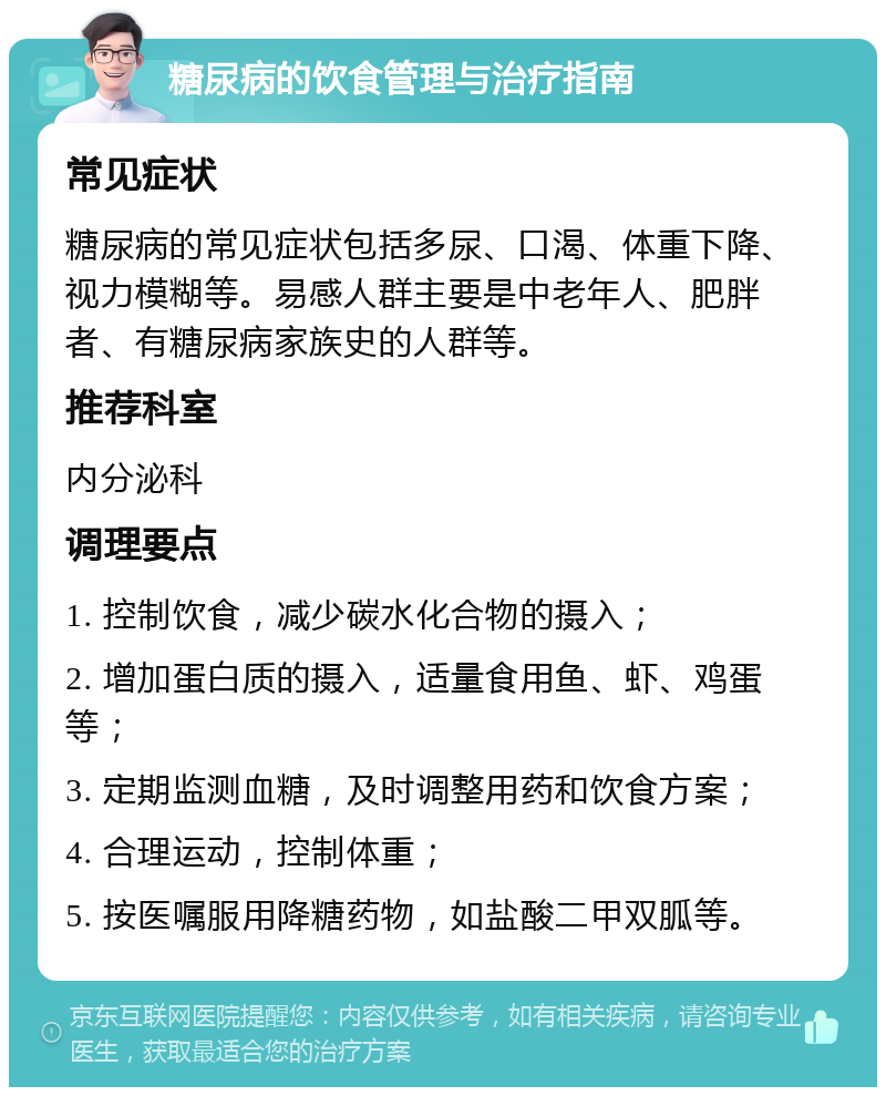 糖尿病的饮食管理与治疗指南 常见症状 糖尿病的常见症状包括多尿、口渴、体重下降、视力模糊等。易感人群主要是中老年人、肥胖者、有糖尿病家族史的人群等。 推荐科室 内分泌科 调理要点 1. 控制饮食，减少碳水化合物的摄入； 2. 增加蛋白质的摄入，适量食用鱼、虾、鸡蛋等； 3. 定期监测血糖，及时调整用药和饮食方案； 4. 合理运动，控制体重； 5. 按医嘱服用降糖药物，如盐酸二甲双胍等。