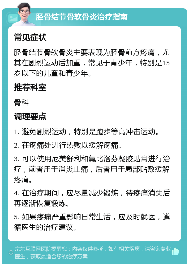 胫骨结节骨软骨炎治疗指南 常见症状 胫骨结节骨软骨炎主要表现为胫骨前方疼痛，尤其在剧烈运动后加重，常见于青少年，特别是15岁以下的儿童和青少年。 推荐科室 骨科 调理要点 1. 避免剧烈运动，特别是跑步等高冲击运动。 2. 在疼痛处进行热敷以缓解疼痛。 3. 可以使用尼美舒利和氟比洛芬凝胶贴膏进行治疗，前者用于消炎止痛，后者用于局部贴敷缓解疼痛。 4. 在治疗期间，应尽量减少锻炼，待疼痛消失后再逐渐恢复锻炼。 5. 如果疼痛严重影响日常生活，应及时就医，遵循医生的治疗建议。