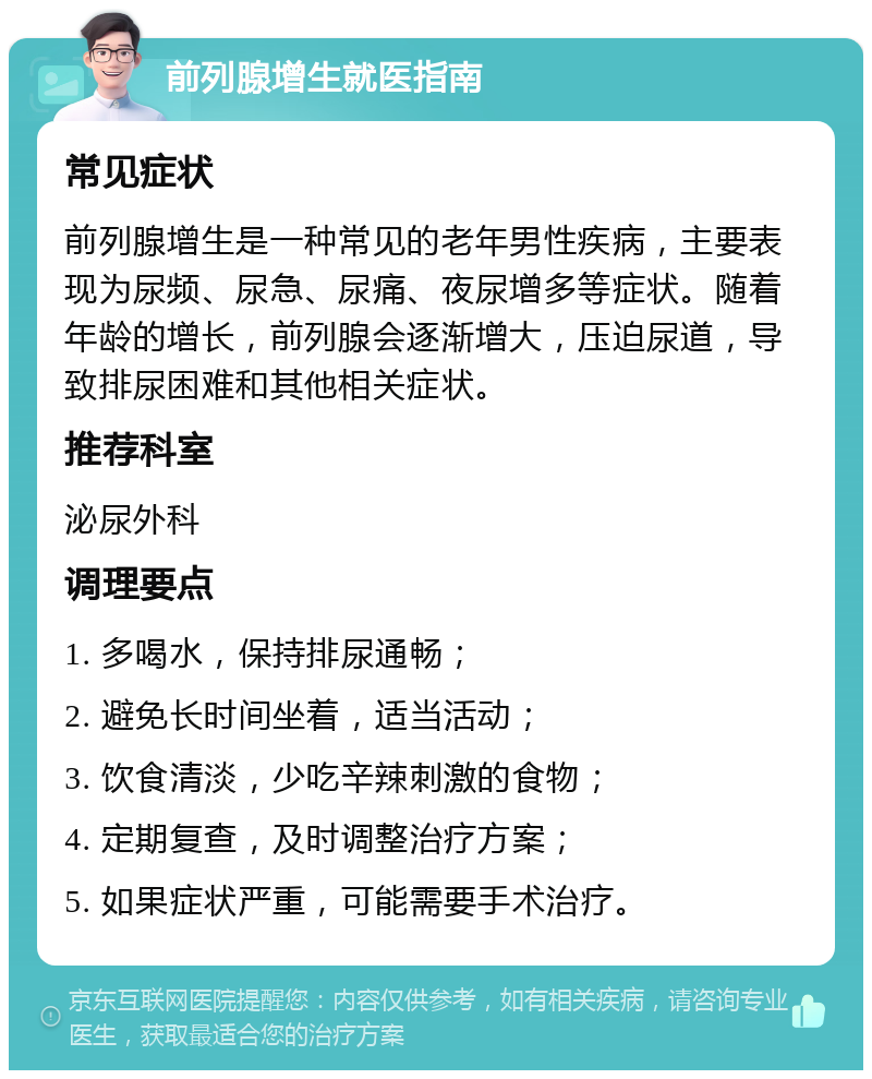 前列腺增生就医指南 常见症状 前列腺增生是一种常见的老年男性疾病，主要表现为尿频、尿急、尿痛、夜尿增多等症状。随着年龄的增长，前列腺会逐渐增大，压迫尿道，导致排尿困难和其他相关症状。 推荐科室 泌尿外科 调理要点 1. 多喝水，保持排尿通畅； 2. 避免长时间坐着，适当活动； 3. 饮食清淡，少吃辛辣刺激的食物； 4. 定期复查，及时调整治疗方案； 5. 如果症状严重，可能需要手术治疗。