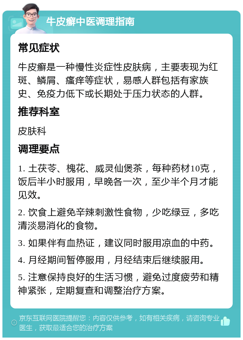 牛皮癣中医调理指南 常见症状 牛皮癣是一种慢性炎症性皮肤病，主要表现为红斑、鳞屑、瘙痒等症状，易感人群包括有家族史、免疫力低下或长期处于压力状态的人群。 推荐科室 皮肤科 调理要点 1. 土茯苓、槐花、威灵仙煲茶，每种药材10克，饭后半小时服用，早晚各一次，至少半个月才能见效。 2. 饮食上避免辛辣刺激性食物，少吃绿豆，多吃清淡易消化的食物。 3. 如果伴有血热证，建议同时服用凉血的中药。 4. 月经期间暂停服用，月经结束后继续服用。 5. 注意保持良好的生活习惯，避免过度疲劳和精神紧张，定期复查和调整治疗方案。