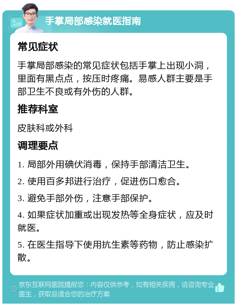 手掌局部感染就医指南 常见症状 手掌局部感染的常见症状包括手掌上出现小洞，里面有黑点点，按压时疼痛。易感人群主要是手部卫生不良或有外伤的人群。 推荐科室 皮肤科或外科 调理要点 1. 局部外用碘伏消毒，保持手部清洁卫生。 2. 使用百多邦进行治疗，促进伤口愈合。 3. 避免手部外伤，注意手部保护。 4. 如果症状加重或出现发热等全身症状，应及时就医。 5. 在医生指导下使用抗生素等药物，防止感染扩散。