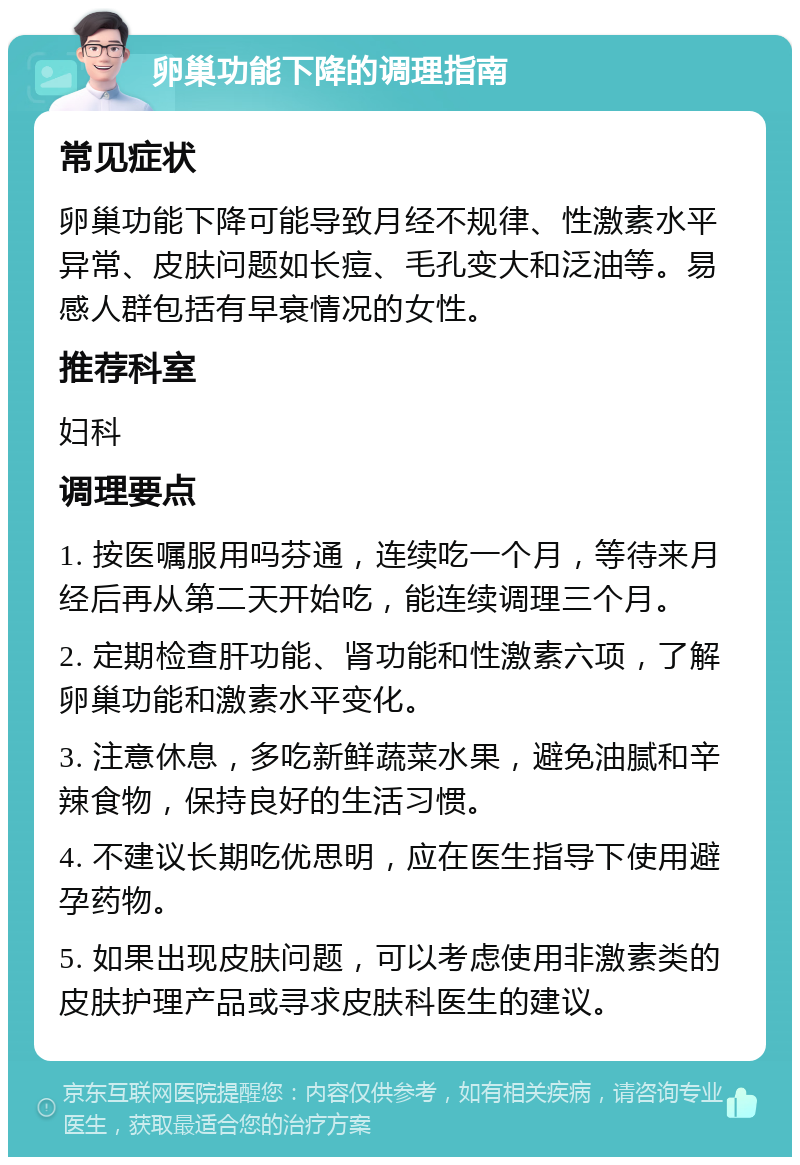 卵巢功能下降的调理指南 常见症状 卵巢功能下降可能导致月经不规律、性激素水平异常、皮肤问题如长痘、毛孔变大和泛油等。易感人群包括有早衰情况的女性。 推荐科室 妇科 调理要点 1. 按医嘱服用吗芬通，连续吃一个月，等待来月经后再从第二天开始吃，能连续调理三个月。 2. 定期检查肝功能、肾功能和性激素六项，了解卵巢功能和激素水平变化。 3. 注意休息，多吃新鲜蔬菜水果，避免油腻和辛辣食物，保持良好的生活习惯。 4. 不建议长期吃优思明，应在医生指导下使用避孕药物。 5. 如果出现皮肤问题，可以考虑使用非激素类的皮肤护理产品或寻求皮肤科医生的建议。