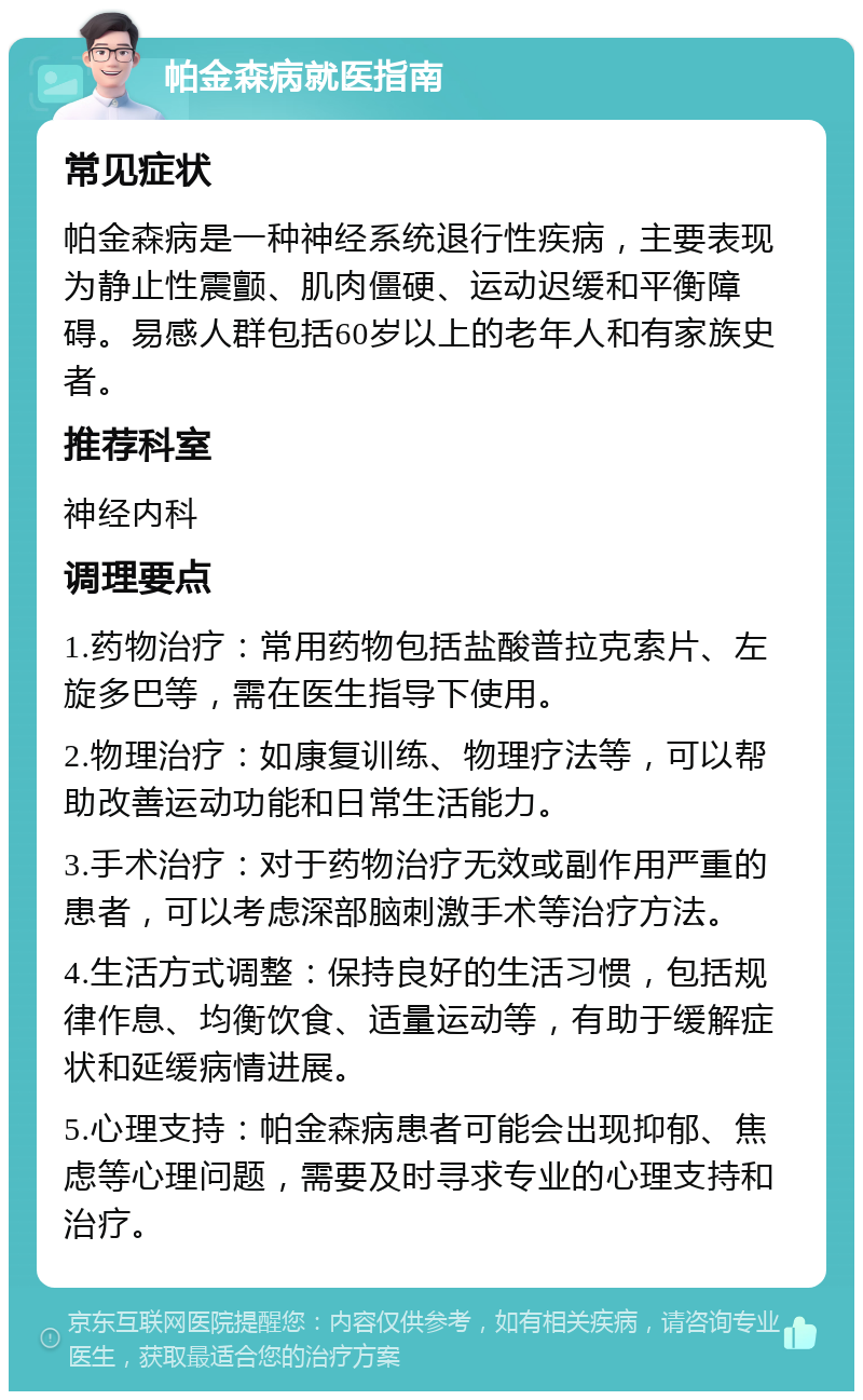 帕金森病就医指南 常见症状 帕金森病是一种神经系统退行性疾病，主要表现为静止性震颤、肌肉僵硬、运动迟缓和平衡障碍。易感人群包括60岁以上的老年人和有家族史者。 推荐科室 神经内科 调理要点 1.药物治疗：常用药物包括盐酸普拉克索片、左旋多巴等，需在医生指导下使用。 2.物理治疗：如康复训练、物理疗法等，可以帮助改善运动功能和日常生活能力。 3.手术治疗：对于药物治疗无效或副作用严重的患者，可以考虑深部脑刺激手术等治疗方法。 4.生活方式调整：保持良好的生活习惯，包括规律作息、均衡饮食、适量运动等，有助于缓解症状和延缓病情进展。 5.心理支持：帕金森病患者可能会出现抑郁、焦虑等心理问题，需要及时寻求专业的心理支持和治疗。