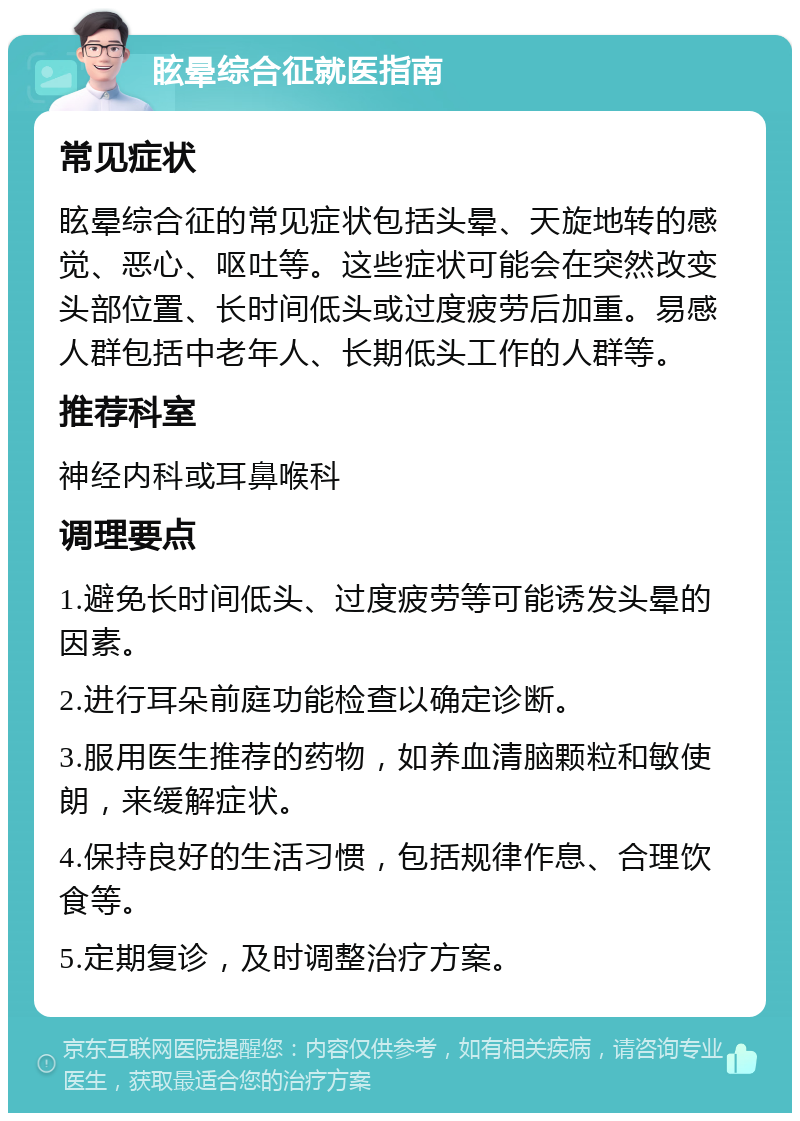 眩晕综合征就医指南 常见症状 眩晕综合征的常见症状包括头晕、天旋地转的感觉、恶心、呕吐等。这些症状可能会在突然改变头部位置、长时间低头或过度疲劳后加重。易感人群包括中老年人、长期低头工作的人群等。 推荐科室 神经内科或耳鼻喉科 调理要点 1.避免长时间低头、过度疲劳等可能诱发头晕的因素。 2.进行耳朵前庭功能检查以确定诊断。 3.服用医生推荐的药物，如养血清脑颗粒和敏使朗，来缓解症状。 4.保持良好的生活习惯，包括规律作息、合理饮食等。 5.定期复诊，及时调整治疗方案。