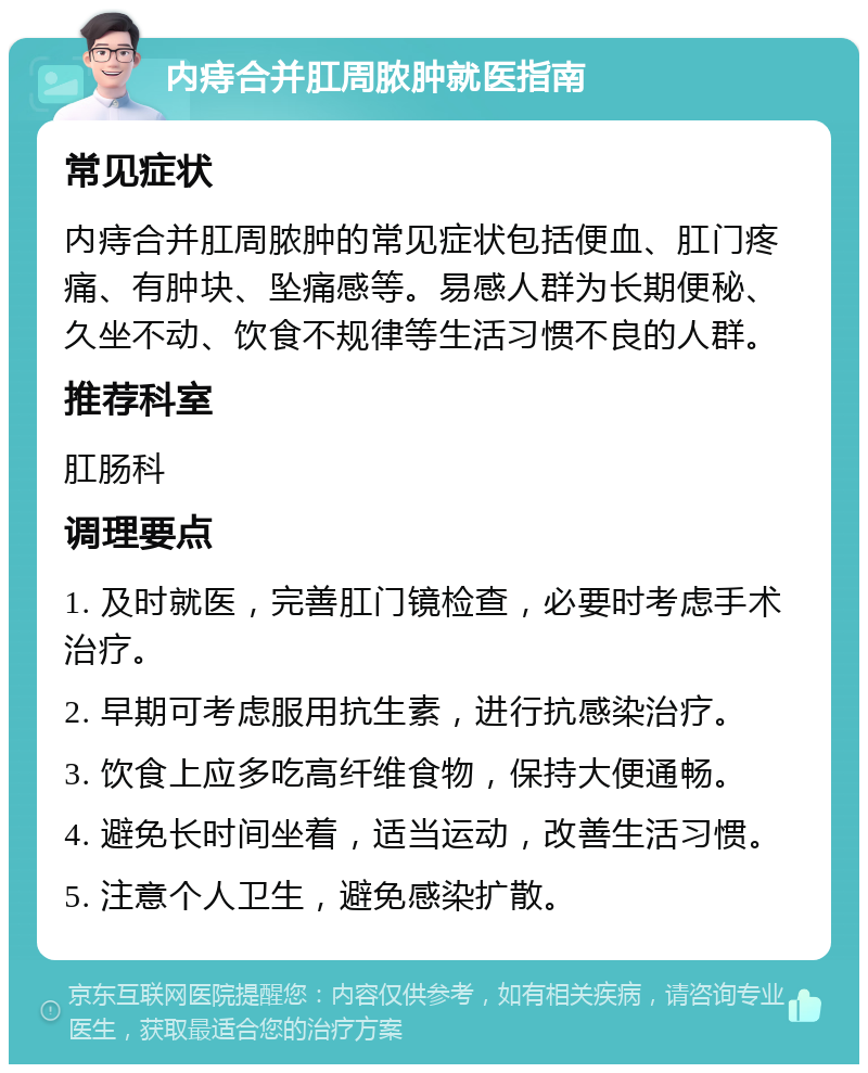 内痔合并肛周脓肿就医指南 常见症状 内痔合并肛周脓肿的常见症状包括便血、肛门疼痛、有肿块、坠痛感等。易感人群为长期便秘、久坐不动、饮食不规律等生活习惯不良的人群。 推荐科室 肛肠科 调理要点 1. 及时就医，完善肛门镜检查，必要时考虑手术治疗。 2. 早期可考虑服用抗生素，进行抗感染治疗。 3. 饮食上应多吃高纤维食物，保持大便通畅。 4. 避免长时间坐着，适当运动，改善生活习惯。 5. 注意个人卫生，避免感染扩散。