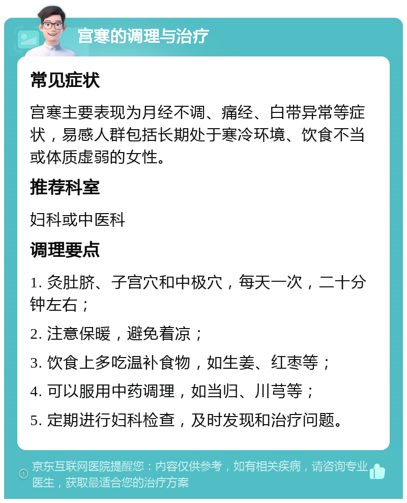 宫寒的调理与治疗 常见症状 宫寒主要表现为月经不调、痛经、白带异常等症状，易感人群包括长期处于寒冷环境、饮食不当或体质虚弱的女性。 推荐科室 妇科或中医科 调理要点 1. 灸肚脐、子宫穴和中极穴，每天一次，二十分钟左右； 2. 注意保暖，避免着凉； 3. 饮食上多吃温补食物，如生姜、红枣等； 4. 可以服用中药调理，如当归、川芎等； 5. 定期进行妇科检查，及时发现和治疗问题。