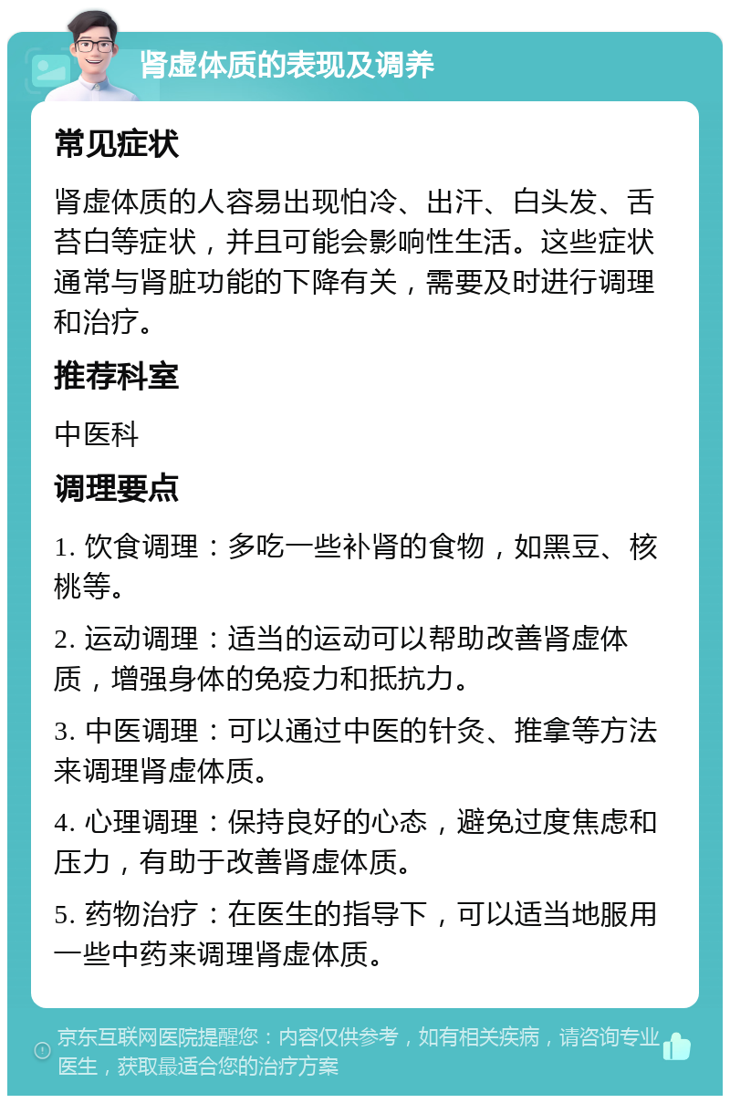 肾虚体质的表现及调养 常见症状 肾虚体质的人容易出现怕冷、出汗、白头发、舌苔白等症状，并且可能会影响性生活。这些症状通常与肾脏功能的下降有关，需要及时进行调理和治疗。 推荐科室 中医科 调理要点 1. 饮食调理：多吃一些补肾的食物，如黑豆、核桃等。 2. 运动调理：适当的运动可以帮助改善肾虚体质，增强身体的免疫力和抵抗力。 3. 中医调理：可以通过中医的针灸、推拿等方法来调理肾虚体质。 4. 心理调理：保持良好的心态，避免过度焦虑和压力，有助于改善肾虚体质。 5. 药物治疗：在医生的指导下，可以适当地服用一些中药来调理肾虚体质。