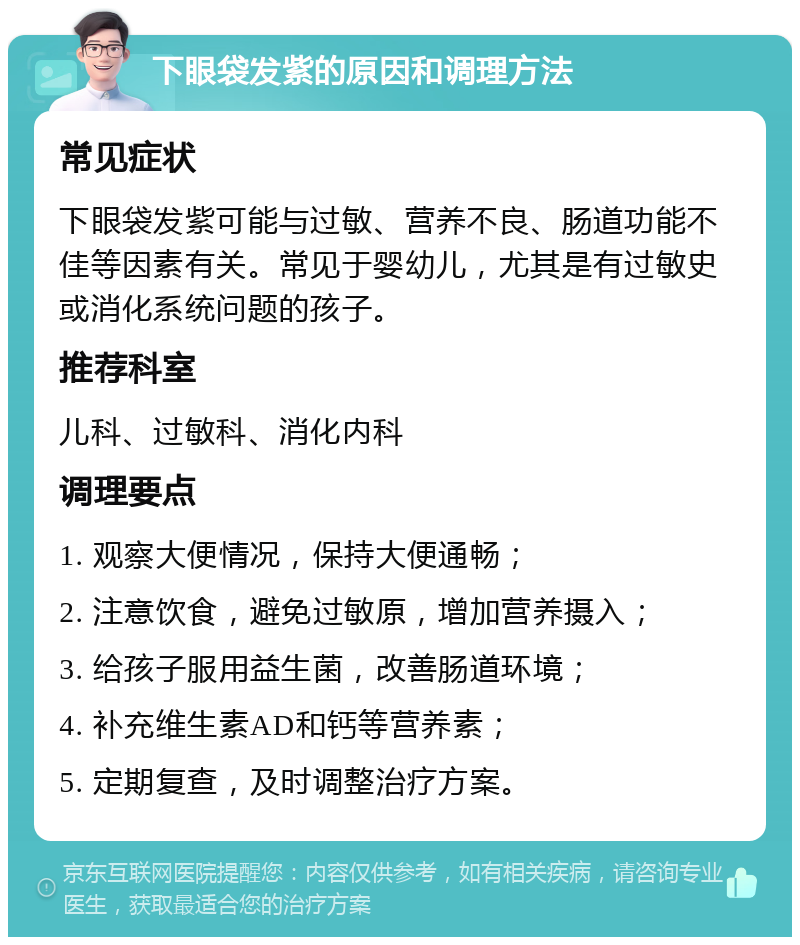 下眼袋发紫的原因和调理方法 常见症状 下眼袋发紫可能与过敏、营养不良、肠道功能不佳等因素有关。常见于婴幼儿，尤其是有过敏史或消化系统问题的孩子。 推荐科室 儿科、过敏科、消化内科 调理要点 1. 观察大便情况，保持大便通畅； 2. 注意饮食，避免过敏原，增加营养摄入； 3. 给孩子服用益生菌，改善肠道环境； 4. 补充维生素AD和钙等营养素； 5. 定期复查，及时调整治疗方案。