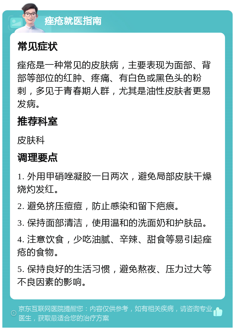 痤疮就医指南 常见症状 痤疮是一种常见的皮肤病，主要表现为面部、背部等部位的红肿、疼痛、有白色或黑色头的粉刺，多见于青春期人群，尤其是油性皮肤者更易发病。 推荐科室 皮肤科 调理要点 1. 外用甲硝唑凝胶一日两次，避免局部皮肤干燥烧灼发红。 2. 避免挤压痘痘，防止感染和留下疤痕。 3. 保持面部清洁，使用温和的洗面奶和护肤品。 4. 注意饮食，少吃油腻、辛辣、甜食等易引起痤疮的食物。 5. 保持良好的生活习惯，避免熬夜、压力过大等不良因素的影响。