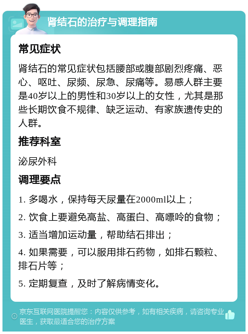 肾结石的治疗与调理指南 常见症状 肾结石的常见症状包括腰部或腹部剧烈疼痛、恶心、呕吐、尿频、尿急、尿痛等。易感人群主要是40岁以上的男性和30岁以上的女性，尤其是那些长期饮食不规律、缺乏运动、有家族遗传史的人群。 推荐科室 泌尿外科 调理要点 1. 多喝水，保持每天尿量在2000ml以上； 2. 饮食上要避免高盐、高蛋白、高嘌呤的食物； 3. 适当增加运动量，帮助结石排出； 4. 如果需要，可以服用排石药物，如排石颗粒、排石片等； 5. 定期复查，及时了解病情变化。