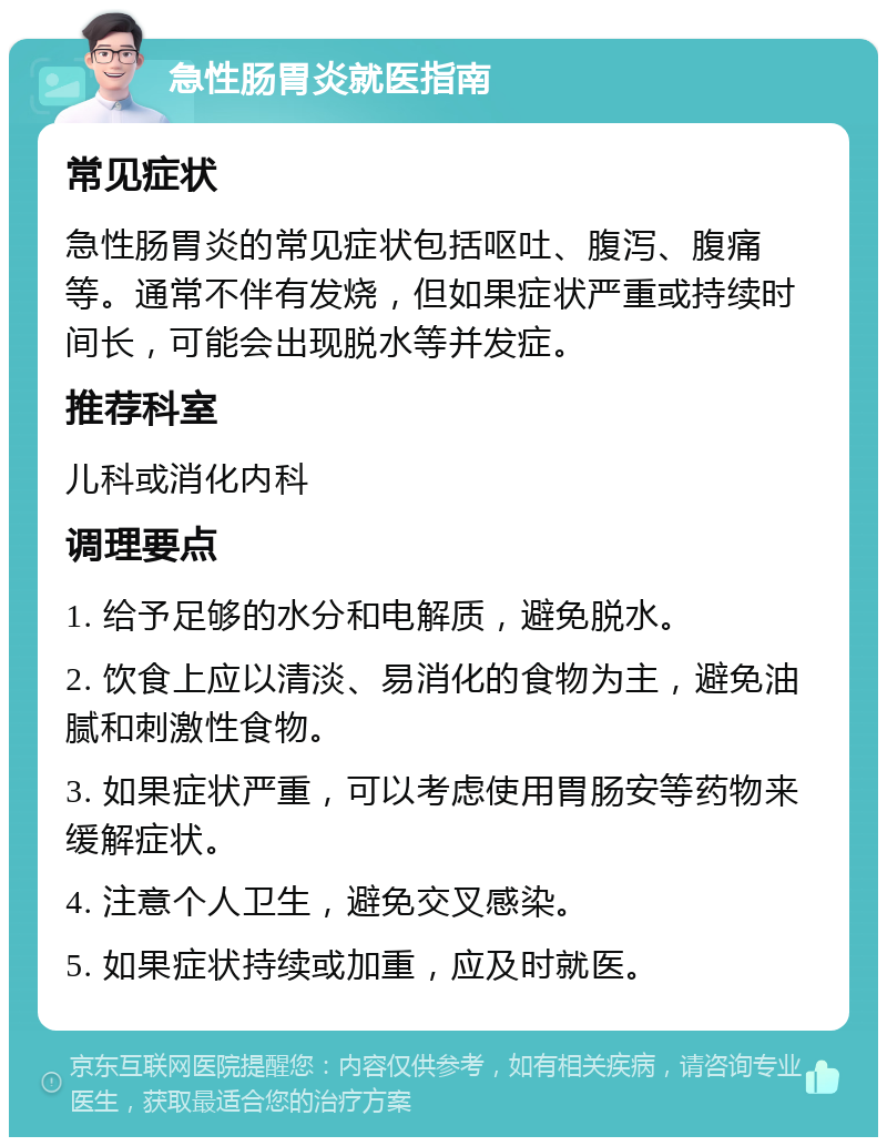 急性肠胃炎就医指南 常见症状 急性肠胃炎的常见症状包括呕吐、腹泻、腹痛等。通常不伴有发烧，但如果症状严重或持续时间长，可能会出现脱水等并发症。 推荐科室 儿科或消化内科 调理要点 1. 给予足够的水分和电解质，避免脱水。 2. 饮食上应以清淡、易消化的食物为主，避免油腻和刺激性食物。 3. 如果症状严重，可以考虑使用胃肠安等药物来缓解症状。 4. 注意个人卫生，避免交叉感染。 5. 如果症状持续或加重，应及时就医。