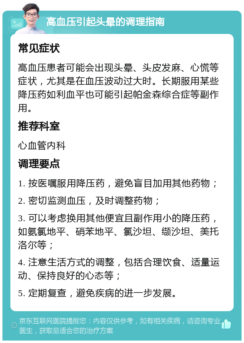 高血压引起头晕的调理指南 常见症状 高血压患者可能会出现头晕、头皮发麻、心慌等症状，尤其是在血压波动过大时。长期服用某些降压药如利血平也可能引起帕金森综合症等副作用。 推荐科室 心血管内科 调理要点 1. 按医嘱服用降压药，避免盲目加用其他药物； 2. 密切监测血压，及时调整药物； 3. 可以考虑换用其他便宜且副作用小的降压药，如氨氯地平、硝苯地平、氯沙坦、缬沙坦、美托洛尔等； 4. 注意生活方式的调整，包括合理饮食、适量运动、保持良好的心态等； 5. 定期复查，避免疾病的进一步发展。