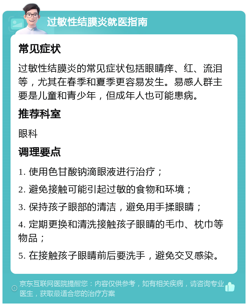 过敏性结膜炎就医指南 常见症状 过敏性结膜炎的常见症状包括眼睛痒、红、流泪等，尤其在春季和夏季更容易发生。易感人群主要是儿童和青少年，但成年人也可能患病。 推荐科室 眼科 调理要点 1. 使用色甘酸钠滴眼液进行治疗； 2. 避免接触可能引起过敏的食物和环境； 3. 保持孩子眼部的清洁，避免用手揉眼睛； 4. 定期更换和清洗接触孩子眼睛的毛巾、枕巾等物品； 5. 在接触孩子眼睛前后要洗手，避免交叉感染。