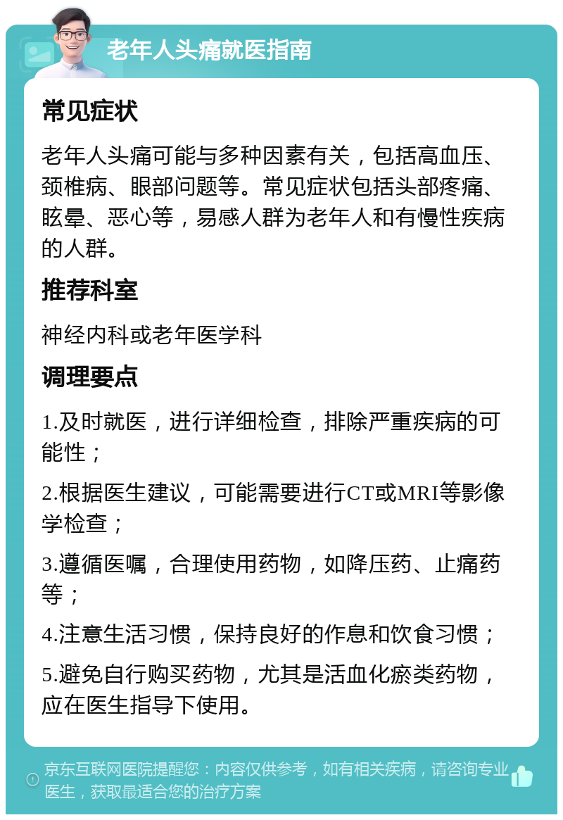 老年人头痛就医指南 常见症状 老年人头痛可能与多种因素有关，包括高血压、颈椎病、眼部问题等。常见症状包括头部疼痛、眩晕、恶心等，易感人群为老年人和有慢性疾病的人群。 推荐科室 神经内科或老年医学科 调理要点 1.及时就医，进行详细检查，排除严重疾病的可能性； 2.根据医生建议，可能需要进行CT或MRI等影像学检查； 3.遵循医嘱，合理使用药物，如降压药、止痛药等； 4.注意生活习惯，保持良好的作息和饮食习惯； 5.避免自行购买药物，尤其是活血化瘀类药物，应在医生指导下使用。