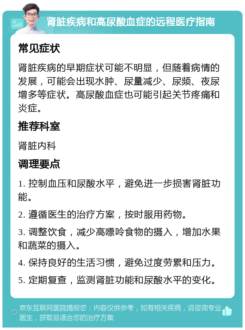 肾脏疾病和高尿酸血症的远程医疗指南 常见症状 肾脏疾病的早期症状可能不明显，但随着病情的发展，可能会出现水肿、尿量减少、尿频、夜尿增多等症状。高尿酸血症也可能引起关节疼痛和炎症。 推荐科室 肾脏内科 调理要点 1. 控制血压和尿酸水平，避免进一步损害肾脏功能。 2. 遵循医生的治疗方案，按时服用药物。 3. 调整饮食，减少高嘌呤食物的摄入，增加水果和蔬菜的摄入。 4. 保持良好的生活习惯，避免过度劳累和压力。 5. 定期复查，监测肾脏功能和尿酸水平的变化。