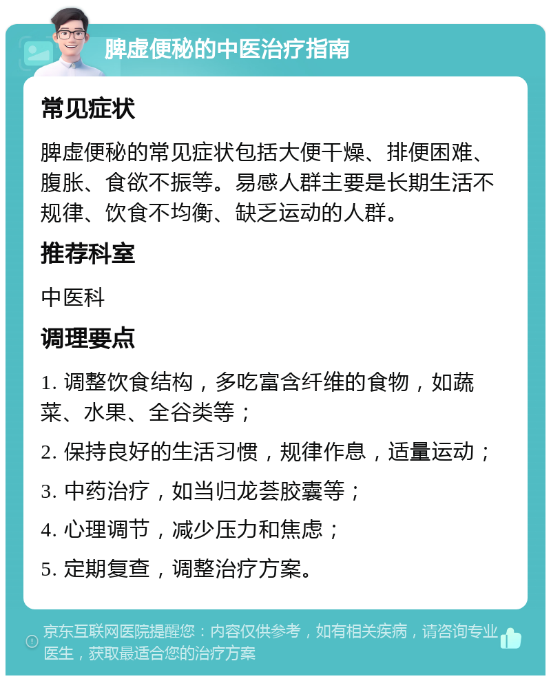 脾虚便秘的中医治疗指南 常见症状 脾虚便秘的常见症状包括大便干燥、排便困难、腹胀、食欲不振等。易感人群主要是长期生活不规律、饮食不均衡、缺乏运动的人群。 推荐科室 中医科 调理要点 1. 调整饮食结构，多吃富含纤维的食物，如蔬菜、水果、全谷类等； 2. 保持良好的生活习惯，规律作息，适量运动； 3. 中药治疗，如当归龙荟胶囊等； 4. 心理调节，减少压力和焦虑； 5. 定期复查，调整治疗方案。