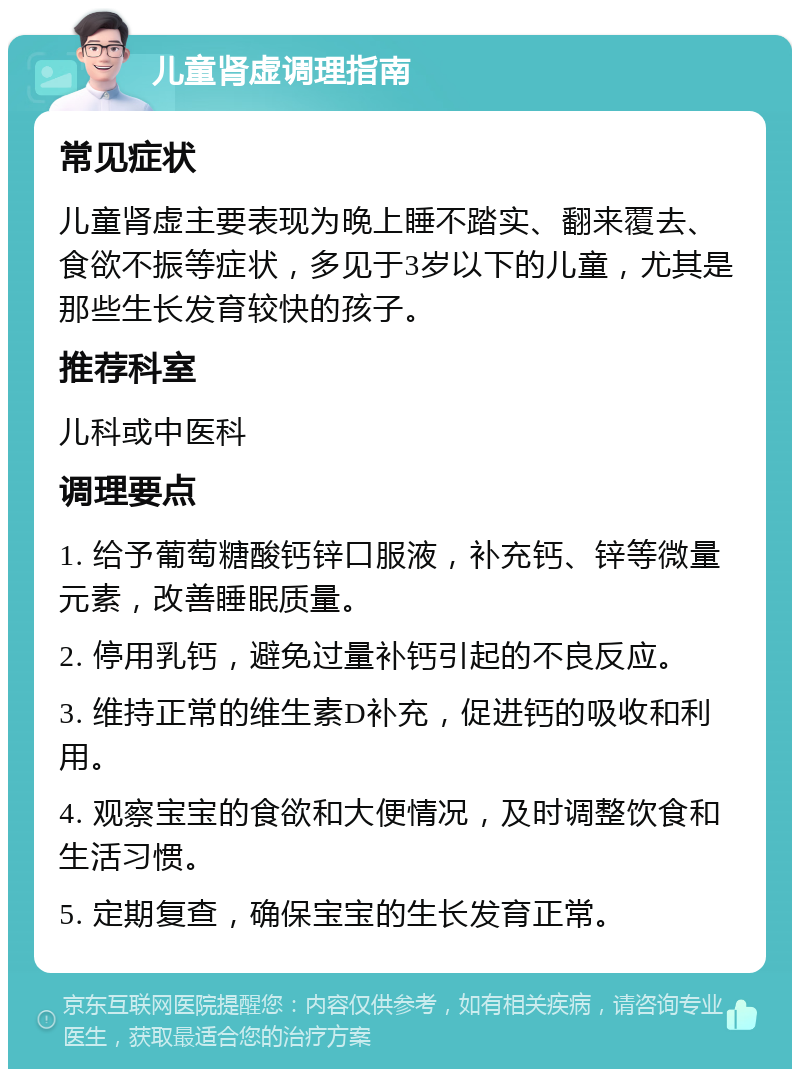 儿童肾虚调理指南 常见症状 儿童肾虚主要表现为晚上睡不踏实、翻来覆去、食欲不振等症状，多见于3岁以下的儿童，尤其是那些生长发育较快的孩子。 推荐科室 儿科或中医科 调理要点 1. 给予葡萄糖酸钙锌口服液，补充钙、锌等微量元素，改善睡眠质量。 2. 停用乳钙，避免过量补钙引起的不良反应。 3. 维持正常的维生素D补充，促进钙的吸收和利用。 4. 观察宝宝的食欲和大便情况，及时调整饮食和生活习惯。 5. 定期复查，确保宝宝的生长发育正常。