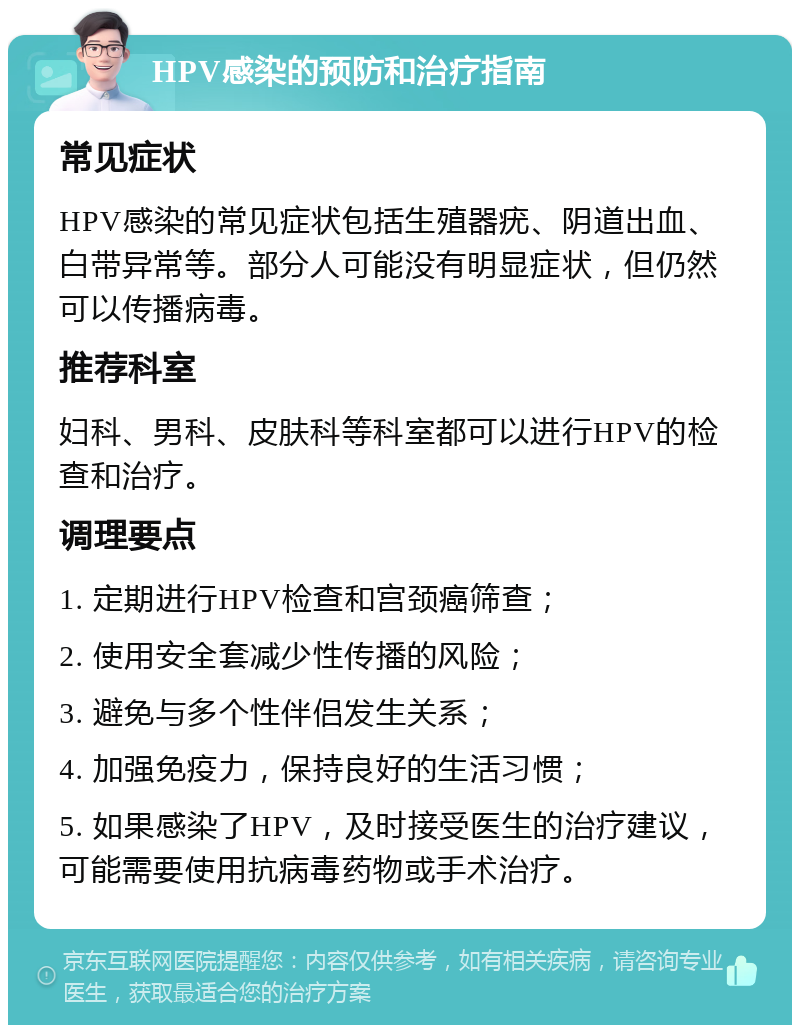 HPV感染的预防和治疗指南 常见症状 HPV感染的常见症状包括生殖器疣、阴道出血、白带异常等。部分人可能没有明显症状，但仍然可以传播病毒。 推荐科室 妇科、男科、皮肤科等科室都可以进行HPV的检查和治疗。 调理要点 1. 定期进行HPV检查和宫颈癌筛查； 2. 使用安全套减少性传播的风险； 3. 避免与多个性伴侣发生关系； 4. 加强免疫力，保持良好的生活习惯； 5. 如果感染了HPV，及时接受医生的治疗建议，可能需要使用抗病毒药物或手术治疗。