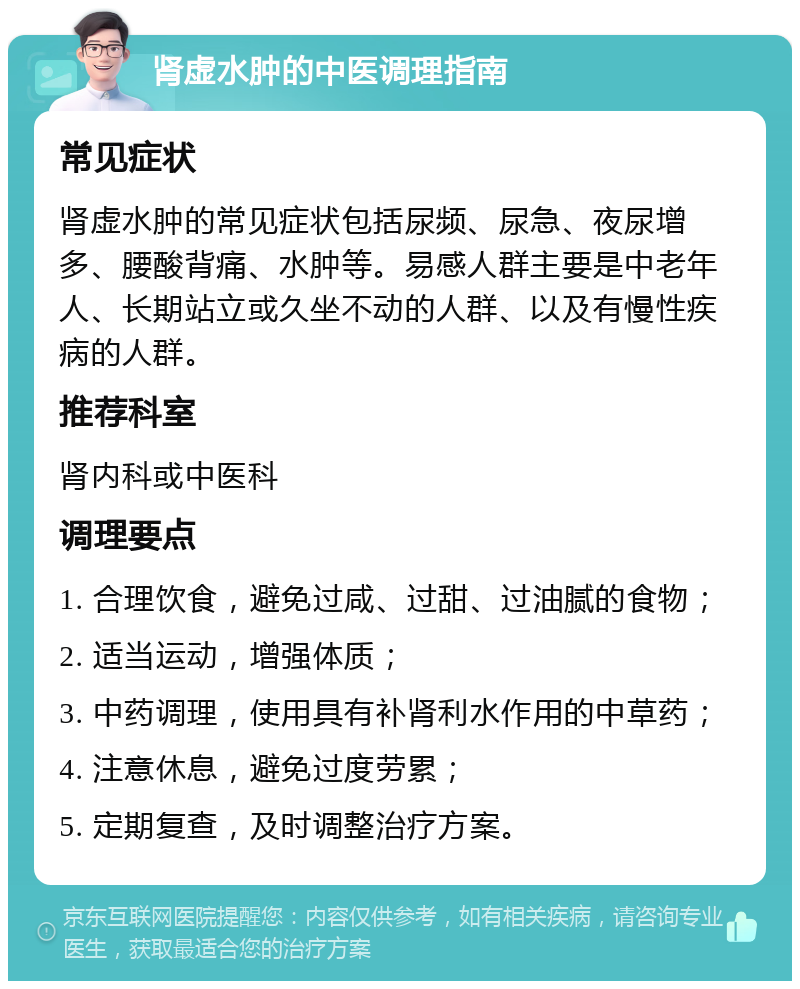 肾虚水肿的中医调理指南 常见症状 肾虚水肿的常见症状包括尿频、尿急、夜尿增多、腰酸背痛、水肿等。易感人群主要是中老年人、长期站立或久坐不动的人群、以及有慢性疾病的人群。 推荐科室 肾内科或中医科 调理要点 1. 合理饮食，避免过咸、过甜、过油腻的食物； 2. 适当运动，增强体质； 3. 中药调理，使用具有补肾利水作用的中草药； 4. 注意休息，避免过度劳累； 5. 定期复查，及时调整治疗方案。