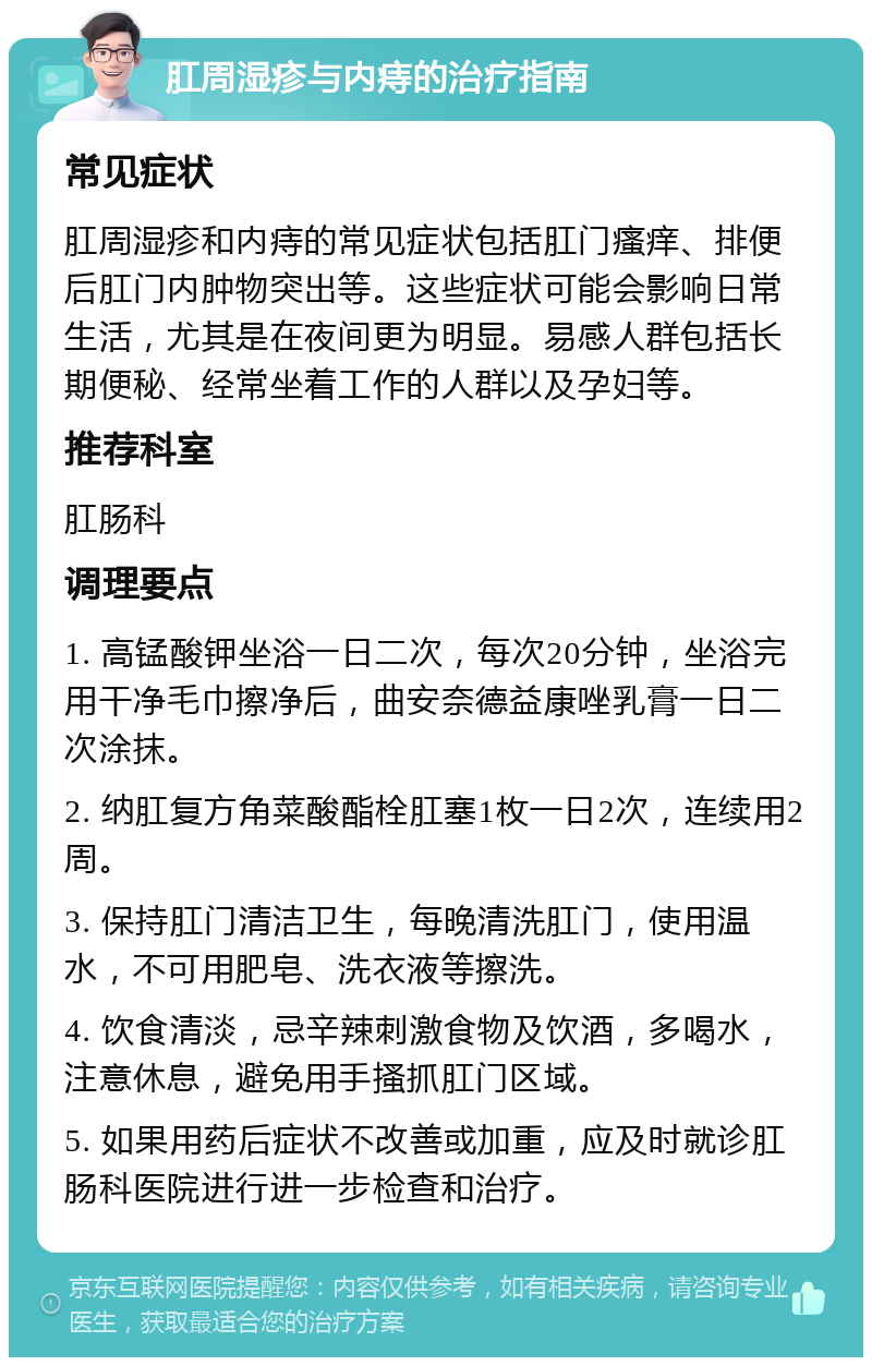 肛周湿疹与内痔的治疗指南 常见症状 肛周湿疹和内痔的常见症状包括肛门瘙痒、排便后肛门内肿物突出等。这些症状可能会影响日常生活，尤其是在夜间更为明显。易感人群包括长期便秘、经常坐着工作的人群以及孕妇等。 推荐科室 肛肠科 调理要点 1. 高锰酸钾坐浴一日二次，每次20分钟，坐浴完用干净毛巾擦净后，曲安奈德益康唑乳膏一日二次涂抹。 2. 纳肛复方角菜酸酯栓肛塞1枚一日2次，连续用2周。 3. 保持肛门清洁卫生，每晚清洗肛门，使用温水，不可用肥皂、洗衣液等擦洗。 4. 饮食清淡，忌辛辣刺激食物及饮酒，多喝水，注意休息，避免用手搔抓肛门区域。 5. 如果用药后症状不改善或加重，应及时就诊肛肠科医院进行进一步检查和治疗。