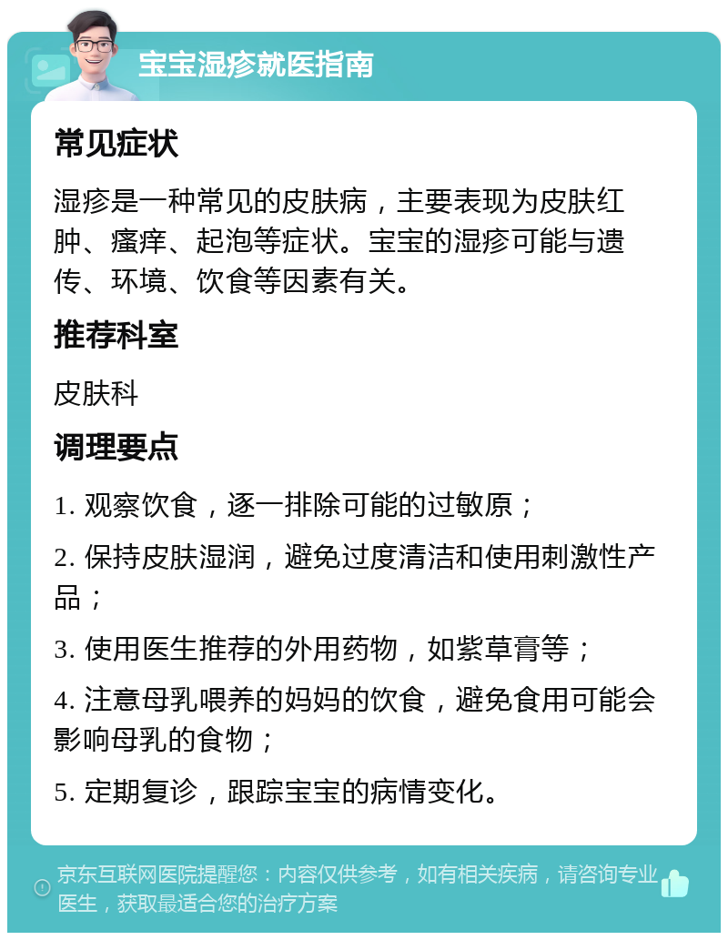 宝宝湿疹就医指南 常见症状 湿疹是一种常见的皮肤病，主要表现为皮肤红肿、瘙痒、起泡等症状。宝宝的湿疹可能与遗传、环境、饮食等因素有关。 推荐科室 皮肤科 调理要点 1. 观察饮食，逐一排除可能的过敏原； 2. 保持皮肤湿润，避免过度清洁和使用刺激性产品； 3. 使用医生推荐的外用药物，如紫草膏等； 4. 注意母乳喂养的妈妈的饮食，避免食用可能会影响母乳的食物； 5. 定期复诊，跟踪宝宝的病情变化。