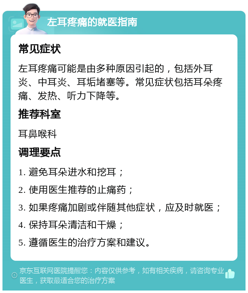 左耳疼痛的就医指南 常见症状 左耳疼痛可能是由多种原因引起的，包括外耳炎、中耳炎、耳垢堵塞等。常见症状包括耳朵疼痛、发热、听力下降等。 推荐科室 耳鼻喉科 调理要点 1. 避免耳朵进水和挖耳； 2. 使用医生推荐的止痛药； 3. 如果疼痛加剧或伴随其他症状，应及时就医； 4. 保持耳朵清洁和干燥； 5. 遵循医生的治疗方案和建议。