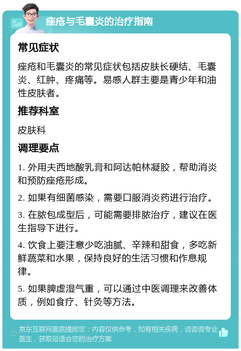 痤疮与毛囊炎的治疗指南 常见症状 痤疮和毛囊炎的常见症状包括皮肤长硬结、毛囊炎、红肿、疼痛等。易感人群主要是青少年和油性皮肤者。 推荐科室 皮肤科 调理要点 1. 外用夫西地酸乳膏和阿达帕林凝胶，帮助消炎和预防痤疮形成。 2. 如果有细菌感染，需要口服消炎药进行治疗。 3. 在脓包成型后，可能需要排脓治疗，建议在医生指导下进行。 4. 饮食上要注意少吃油腻、辛辣和甜食，多吃新鲜蔬菜和水果，保持良好的生活习惯和作息规律。 5. 如果脾虚湿气重，可以通过中医调理来改善体质，例如食疗、针灸等方法。