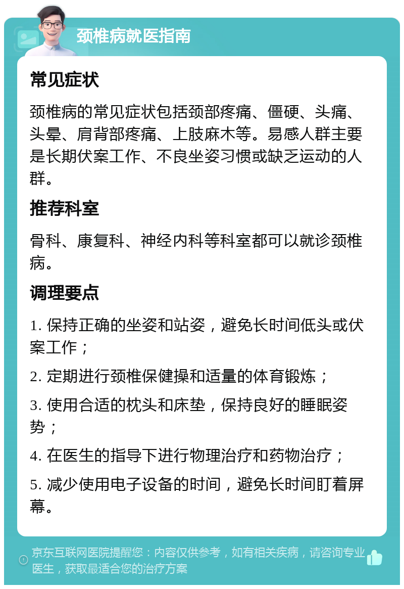 颈椎病就医指南 常见症状 颈椎病的常见症状包括颈部疼痛、僵硬、头痛、头晕、肩背部疼痛、上肢麻木等。易感人群主要是长期伏案工作、不良坐姿习惯或缺乏运动的人群。 推荐科室 骨科、康复科、神经内科等科室都可以就诊颈椎病。 调理要点 1. 保持正确的坐姿和站姿，避免长时间低头或伏案工作； 2. 定期进行颈椎保健操和适量的体育锻炼； 3. 使用合适的枕头和床垫，保持良好的睡眠姿势； 4. 在医生的指导下进行物理治疗和药物治疗； 5. 减少使用电子设备的时间，避免长时间盯着屏幕。