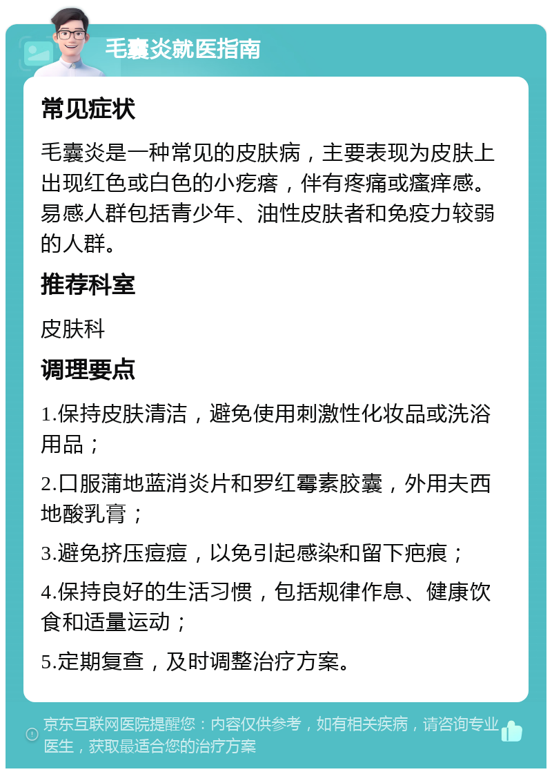 毛囊炎就医指南 常见症状 毛囊炎是一种常见的皮肤病，主要表现为皮肤上出现红色或白色的小疙瘩，伴有疼痛或瘙痒感。易感人群包括青少年、油性皮肤者和免疫力较弱的人群。 推荐科室 皮肤科 调理要点 1.保持皮肤清洁，避免使用刺激性化妆品或洗浴用品； 2.口服蒲地蓝消炎片和罗红霉素胶囊，外用夫西地酸乳膏； 3.避免挤压痘痘，以免引起感染和留下疤痕； 4.保持良好的生活习惯，包括规律作息、健康饮食和适量运动； 5.定期复查，及时调整治疗方案。