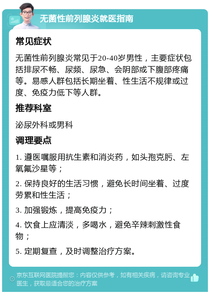 无菌性前列腺炎就医指南 常见症状 无菌性前列腺炎常见于20-40岁男性，主要症状包括排尿不畅、尿频、尿急、会阴部或下腹部疼痛等。易感人群包括长期坐着、性生活不规律或过度、免疫力低下等人群。 推荐科室 泌尿外科或男科 调理要点 1. 遵医嘱服用抗生素和消炎药，如头孢克肟、左氧氟沙星等； 2. 保持良好的生活习惯，避免长时间坐着、过度劳累和性生活； 3. 加强锻炼，提高免疫力； 4. 饮食上应清淡，多喝水，避免辛辣刺激性食物； 5. 定期复查，及时调整治疗方案。