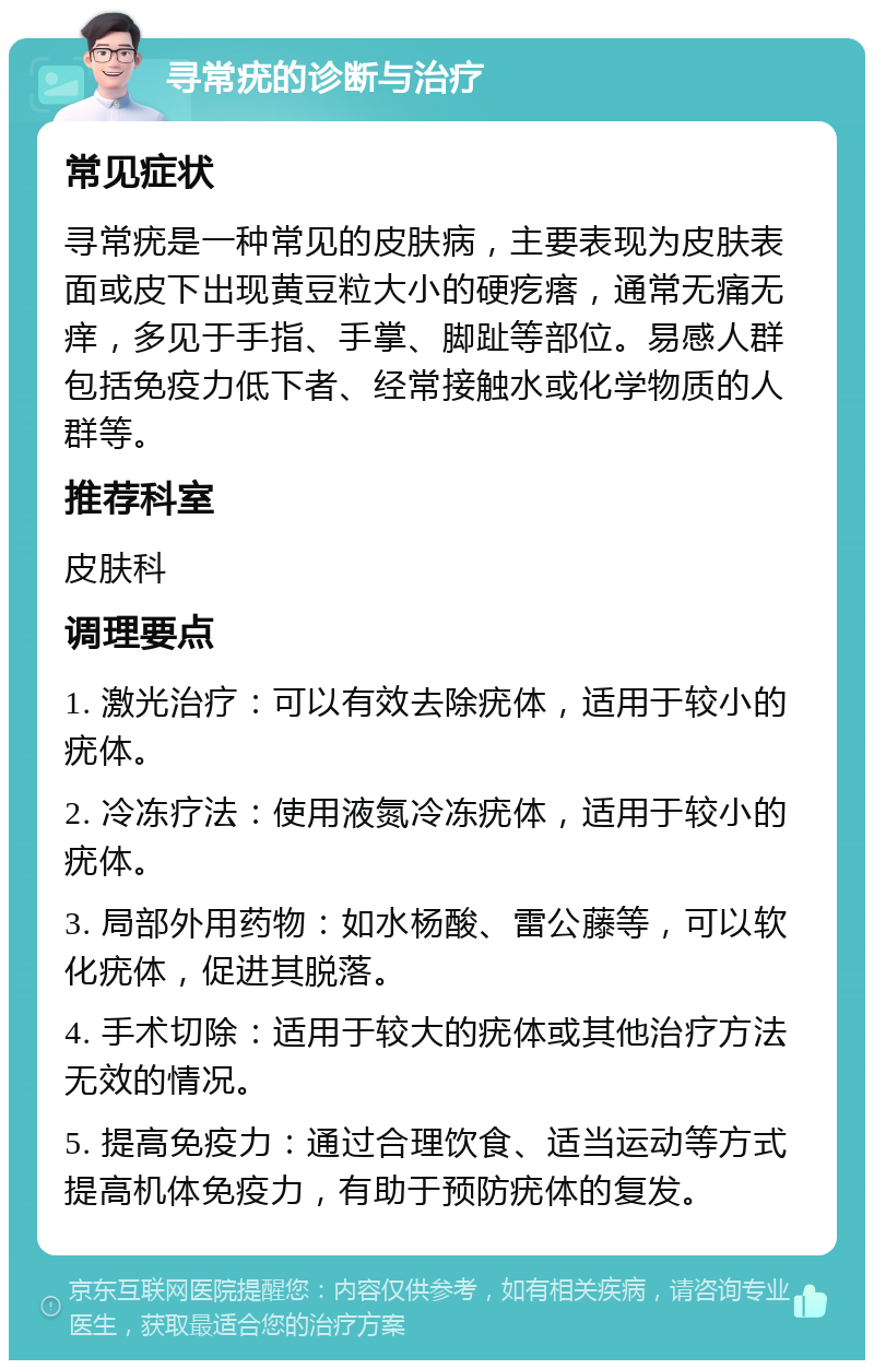 寻常疣的诊断与治疗 常见症状 寻常疣是一种常见的皮肤病，主要表现为皮肤表面或皮下出现黄豆粒大小的硬疙瘩，通常无痛无痒，多见于手指、手掌、脚趾等部位。易感人群包括免疫力低下者、经常接触水或化学物质的人群等。 推荐科室 皮肤科 调理要点 1. 激光治疗：可以有效去除疣体，适用于较小的疣体。 2. 冷冻疗法：使用液氮冷冻疣体，适用于较小的疣体。 3. 局部外用药物：如水杨酸、雷公藤等，可以软化疣体，促进其脱落。 4. 手术切除：适用于较大的疣体或其他治疗方法无效的情况。 5. 提高免疫力：通过合理饮食、适当运动等方式提高机体免疫力，有助于预防疣体的复发。