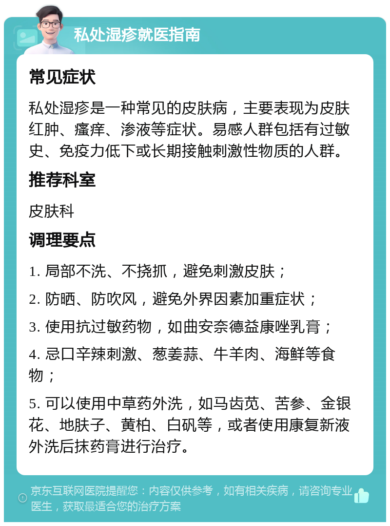 私处湿疹就医指南 常见症状 私处湿疹是一种常见的皮肤病，主要表现为皮肤红肿、瘙痒、渗液等症状。易感人群包括有过敏史、免疫力低下或长期接触刺激性物质的人群。 推荐科室 皮肤科 调理要点 1. 局部不洗、不挠抓，避免刺激皮肤； 2. 防晒、防吹风，避免外界因素加重症状； 3. 使用抗过敏药物，如曲安奈德益康唑乳膏； 4. 忌口辛辣刺激、葱姜蒜、牛羊肉、海鲜等食物； 5. 可以使用中草药外洗，如马齿苋、苦参、金银花、地肤子、黄柏、白矾等，或者使用康复新液外洗后抹药膏进行治疗。