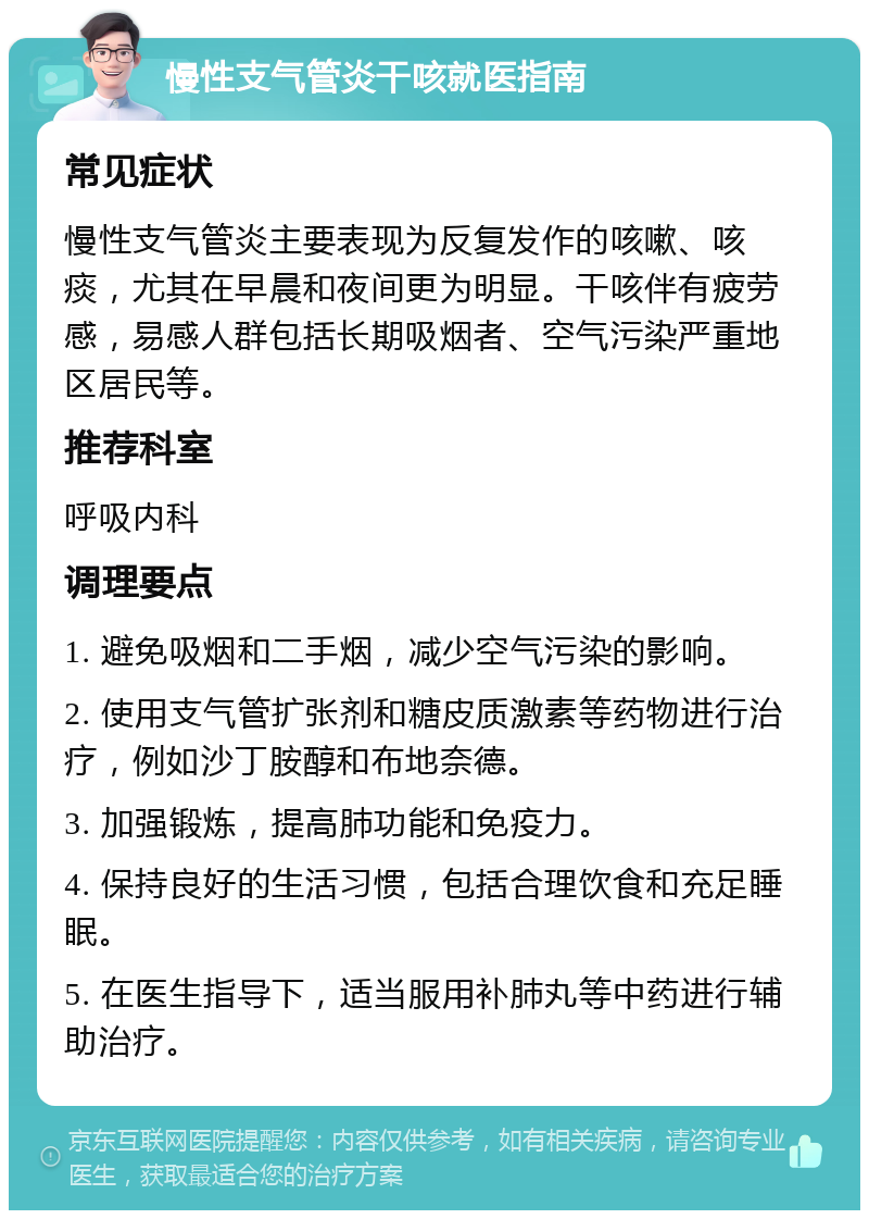 慢性支气管炎干咳就医指南 常见症状 慢性支气管炎主要表现为反复发作的咳嗽、咳痰，尤其在早晨和夜间更为明显。干咳伴有疲劳感，易感人群包括长期吸烟者、空气污染严重地区居民等。 推荐科室 呼吸内科 调理要点 1. 避免吸烟和二手烟，减少空气污染的影响。 2. 使用支气管扩张剂和糖皮质激素等药物进行治疗，例如沙丁胺醇和布地奈德。 3. 加强锻炼，提高肺功能和免疫力。 4. 保持良好的生活习惯，包括合理饮食和充足睡眠。 5. 在医生指导下，适当服用补肺丸等中药进行辅助治疗。