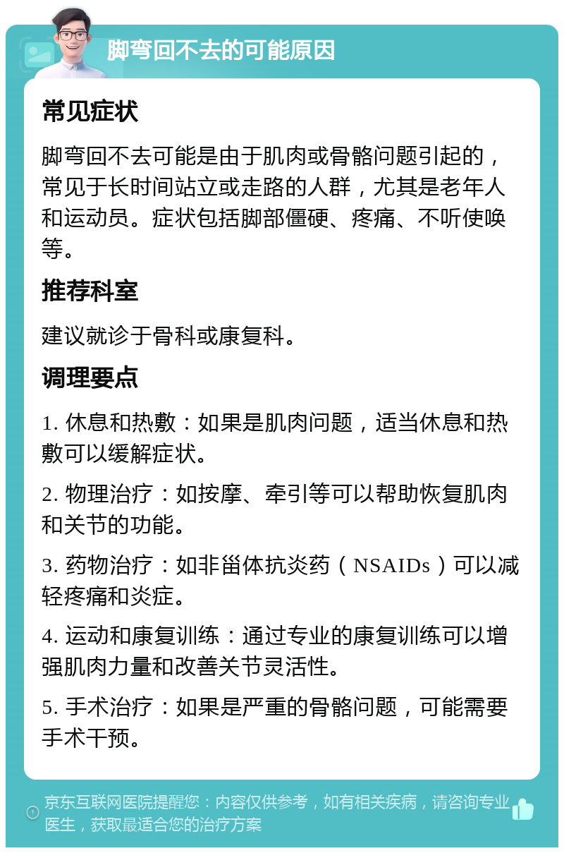 脚弯回不去的可能原因 常见症状 脚弯回不去可能是由于肌肉或骨骼问题引起的，常见于长时间站立或走路的人群，尤其是老年人和运动员。症状包括脚部僵硬、疼痛、不听使唤等。 推荐科室 建议就诊于骨科或康复科。 调理要点 1. 休息和热敷：如果是肌肉问题，适当休息和热敷可以缓解症状。 2. 物理治疗：如按摩、牵引等可以帮助恢复肌肉和关节的功能。 3. 药物治疗：如非甾体抗炎药（NSAIDs）可以减轻疼痛和炎症。 4. 运动和康复训练：通过专业的康复训练可以增强肌肉力量和改善关节灵活性。 5. 手术治疗：如果是严重的骨骼问题，可能需要手术干预。