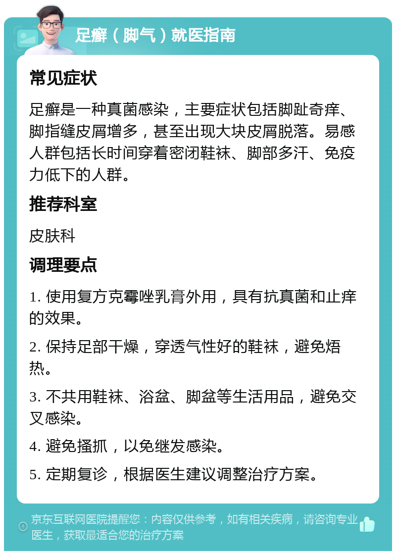 足癣（脚气）就医指南 常见症状 足癣是一种真菌感染，主要症状包括脚趾奇痒、脚指缝皮屑增多，甚至出现大块皮屑脱落。易感人群包括长时间穿着密闭鞋袜、脚部多汗、免疫力低下的人群。 推荐科室 皮肤科 调理要点 1. 使用复方克霉唑乳膏外用，具有抗真菌和止痒的效果。 2. 保持足部干燥，穿透气性好的鞋袜，避免焐热。 3. 不共用鞋袜、浴盆、脚盆等生活用品，避免交叉感染。 4. 避免搔抓，以免继发感染。 5. 定期复诊，根据医生建议调整治疗方案。