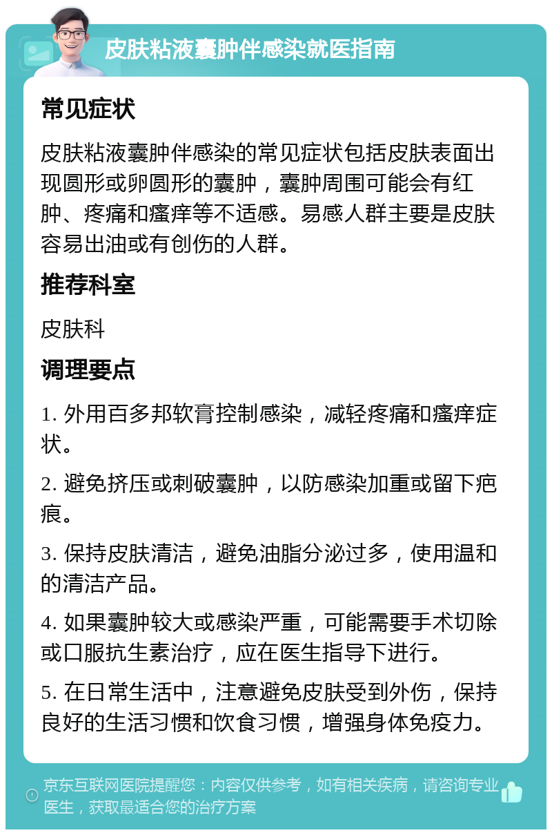 皮肤粘液囊肿伴感染就医指南 常见症状 皮肤粘液囊肿伴感染的常见症状包括皮肤表面出现圆形或卵圆形的囊肿，囊肿周围可能会有红肿、疼痛和瘙痒等不适感。易感人群主要是皮肤容易出油或有创伤的人群。 推荐科室 皮肤科 调理要点 1. 外用百多邦软膏控制感染，减轻疼痛和瘙痒症状。 2. 避免挤压或刺破囊肿，以防感染加重或留下疤痕。 3. 保持皮肤清洁，避免油脂分泌过多，使用温和的清洁产品。 4. 如果囊肿较大或感染严重，可能需要手术切除或口服抗生素治疗，应在医生指导下进行。 5. 在日常生活中，注意避免皮肤受到外伤，保持良好的生活习惯和饮食习惯，增强身体免疫力。