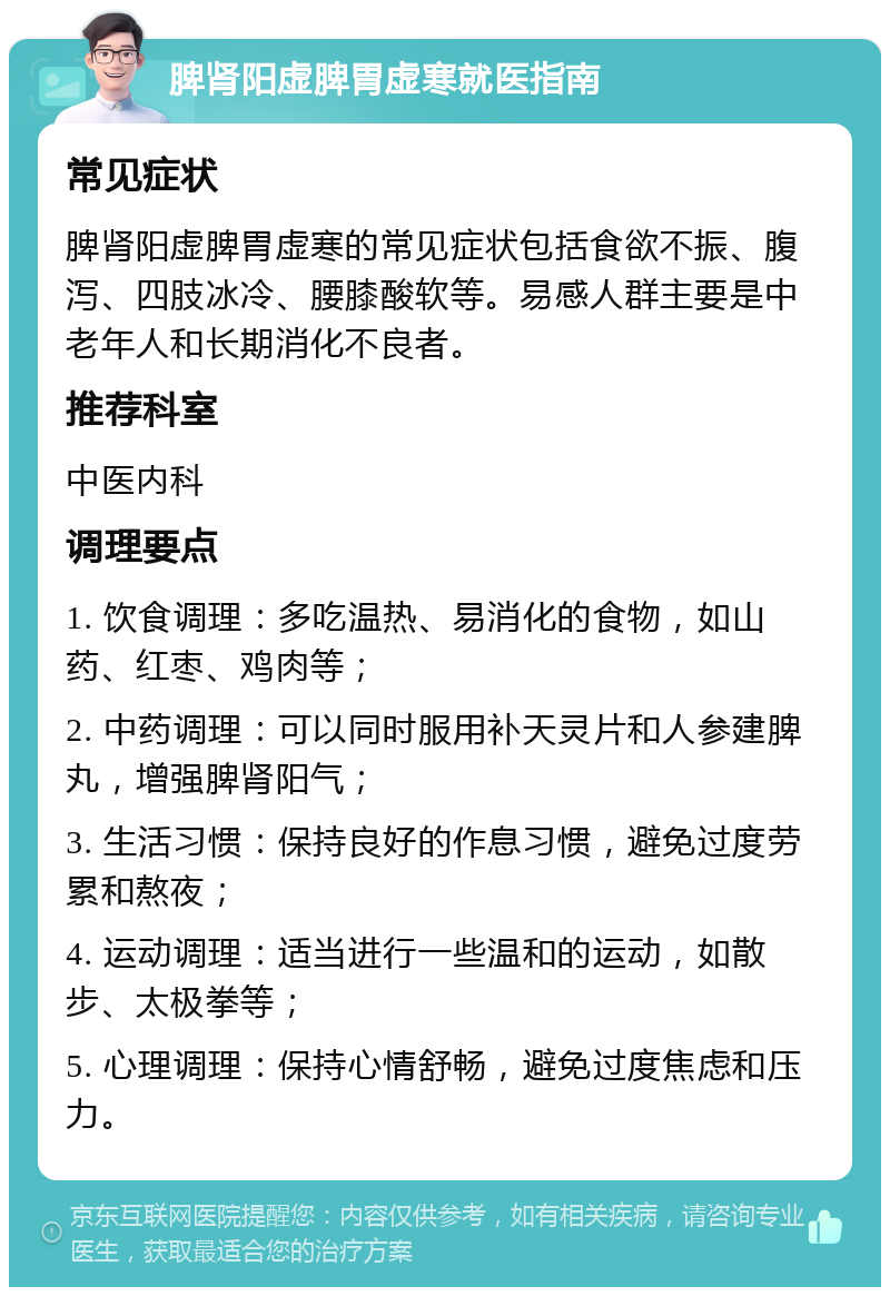 脾肾阳虚脾胃虚寒就医指南 常见症状 脾肾阳虚脾胃虚寒的常见症状包括食欲不振、腹泻、四肢冰冷、腰膝酸软等。易感人群主要是中老年人和长期消化不良者。 推荐科室 中医内科 调理要点 1. 饮食调理：多吃温热、易消化的食物，如山药、红枣、鸡肉等； 2. 中药调理：可以同时服用补天灵片和人参建脾丸，增强脾肾阳气； 3. 生活习惯：保持良好的作息习惯，避免过度劳累和熬夜； 4. 运动调理：适当进行一些温和的运动，如散步、太极拳等； 5. 心理调理：保持心情舒畅，避免过度焦虑和压力。