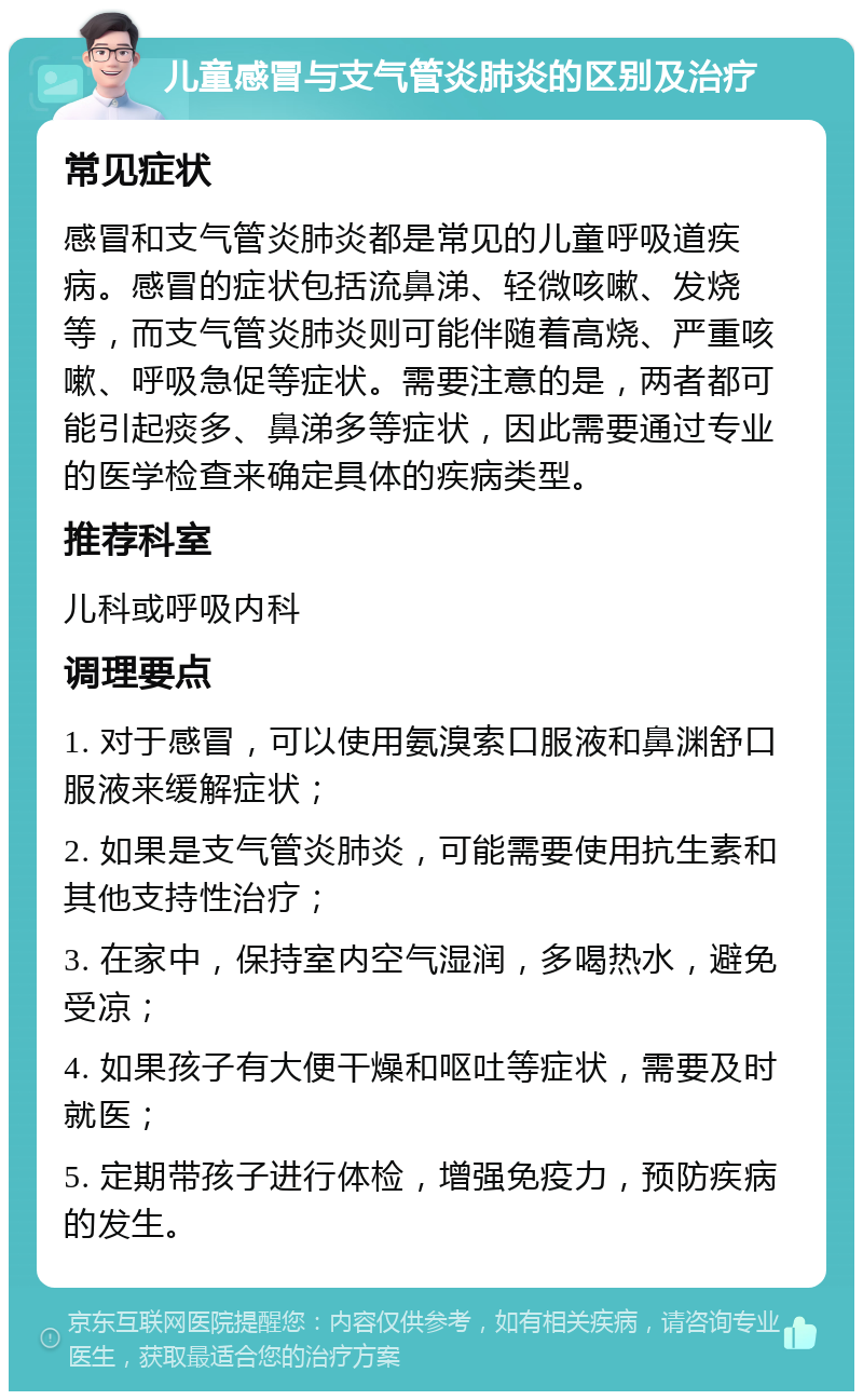 儿童感冒与支气管炎肺炎的区别及治疗 常见症状 感冒和支气管炎肺炎都是常见的儿童呼吸道疾病。感冒的症状包括流鼻涕、轻微咳嗽、发烧等，而支气管炎肺炎则可能伴随着高烧、严重咳嗽、呼吸急促等症状。需要注意的是，两者都可能引起痰多、鼻涕多等症状，因此需要通过专业的医学检查来确定具体的疾病类型。 推荐科室 儿科或呼吸内科 调理要点 1. 对于感冒，可以使用氨溴索口服液和鼻渊舒口服液来缓解症状； 2. 如果是支气管炎肺炎，可能需要使用抗生素和其他支持性治疗； 3. 在家中，保持室内空气湿润，多喝热水，避免受凉； 4. 如果孩子有大便干燥和呕吐等症状，需要及时就医； 5. 定期带孩子进行体检，增强免疫力，预防疾病的发生。