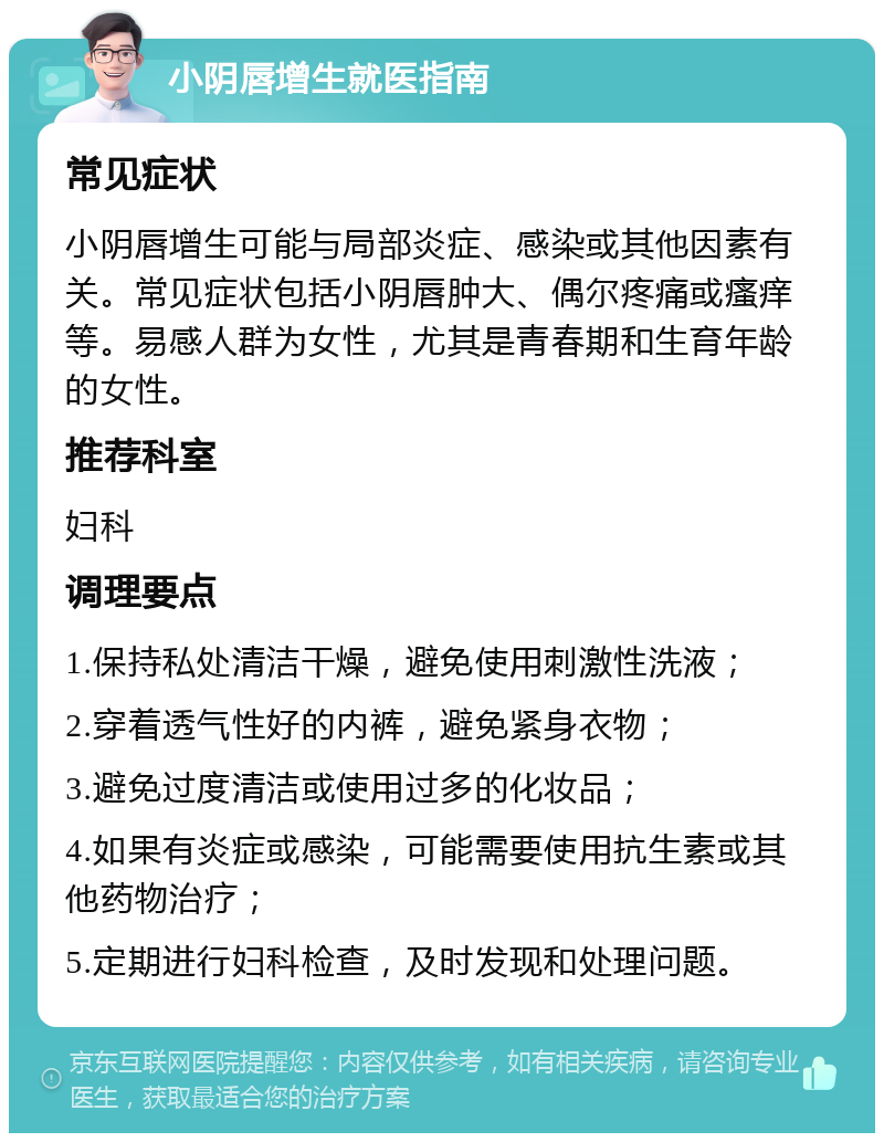 小阴唇增生就医指南 常见症状 小阴唇增生可能与局部炎症、感染或其他因素有关。常见症状包括小阴唇肿大、偶尔疼痛或瘙痒等。易感人群为女性，尤其是青春期和生育年龄的女性。 推荐科室 妇科 调理要点 1.保持私处清洁干燥，避免使用刺激性洗液； 2.穿着透气性好的内裤，避免紧身衣物； 3.避免过度清洁或使用过多的化妆品； 4.如果有炎症或感染，可能需要使用抗生素或其他药物治疗； 5.定期进行妇科检查，及时发现和处理问题。