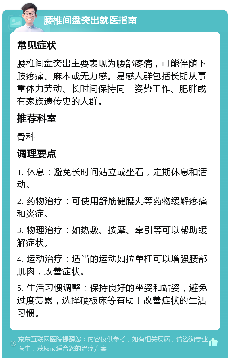 腰椎间盘突出就医指南 常见症状 腰椎间盘突出主要表现为腰部疼痛，可能伴随下肢疼痛、麻木或无力感。易感人群包括长期从事重体力劳动、长时间保持同一姿势工作、肥胖或有家族遗传史的人群。 推荐科室 骨科 调理要点 1. 休息：避免长时间站立或坐着，定期休息和活动。 2. 药物治疗：可使用舒筋健腰丸等药物缓解疼痛和炎症。 3. 物理治疗：如热敷、按摩、牵引等可以帮助缓解症状。 4. 运动治疗：适当的运动如拉单杠可以增强腰部肌肉，改善症状。 5. 生活习惯调整：保持良好的坐姿和站姿，避免过度劳累，选择硬板床等有助于改善症状的生活习惯。