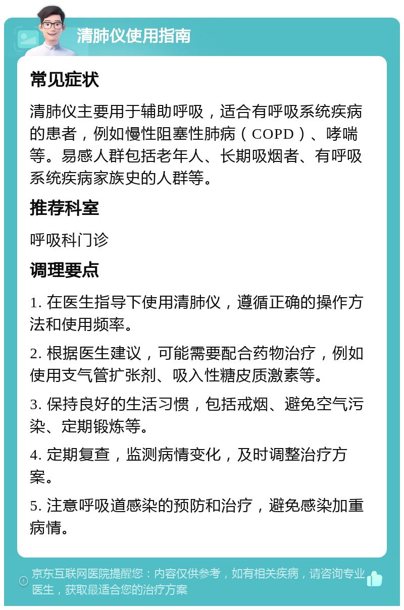 清肺仪使用指南 常见症状 清肺仪主要用于辅助呼吸，适合有呼吸系统疾病的患者，例如慢性阻塞性肺病（COPD）、哮喘等。易感人群包括老年人、长期吸烟者、有呼吸系统疾病家族史的人群等。 推荐科室 呼吸科门诊 调理要点 1. 在医生指导下使用清肺仪，遵循正确的操作方法和使用频率。 2. 根据医生建议，可能需要配合药物治疗，例如使用支气管扩张剂、吸入性糖皮质激素等。 3. 保持良好的生活习惯，包括戒烟、避免空气污染、定期锻炼等。 4. 定期复查，监测病情变化，及时调整治疗方案。 5. 注意呼吸道感染的预防和治疗，避免感染加重病情。