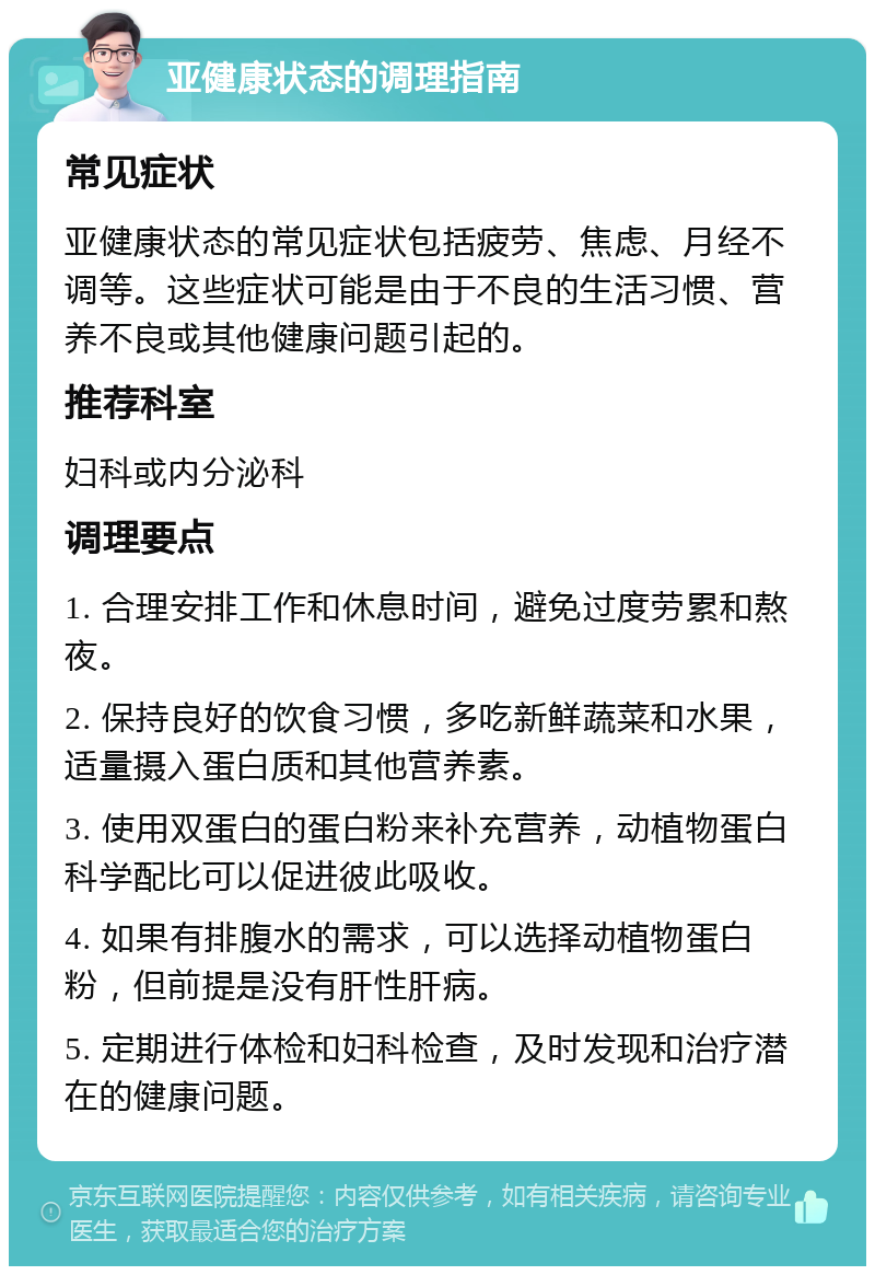 亚健康状态的调理指南 常见症状 亚健康状态的常见症状包括疲劳、焦虑、月经不调等。这些症状可能是由于不良的生活习惯、营养不良或其他健康问题引起的。 推荐科室 妇科或内分泌科 调理要点 1. 合理安排工作和休息时间，避免过度劳累和熬夜。 2. 保持良好的饮食习惯，多吃新鲜蔬菜和水果，适量摄入蛋白质和其他营养素。 3. 使用双蛋白的蛋白粉来补充营养，动植物蛋白科学配比可以促进彼此吸收。 4. 如果有排腹水的需求，可以选择动植物蛋白粉，但前提是没有肝性肝病。 5. 定期进行体检和妇科检查，及时发现和治疗潜在的健康问题。