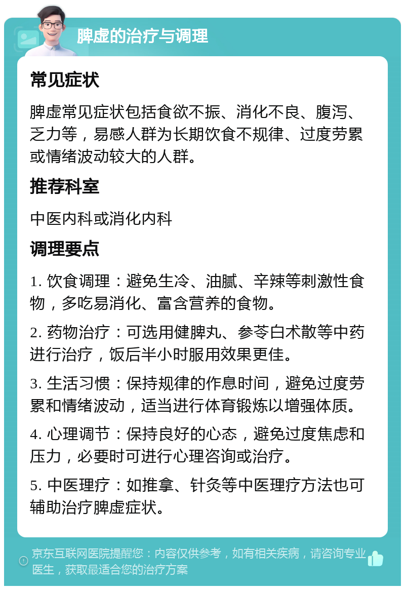 脾虚的治疗与调理 常见症状 脾虚常见症状包括食欲不振、消化不良、腹泻、乏力等，易感人群为长期饮食不规律、过度劳累或情绪波动较大的人群。 推荐科室 中医内科或消化内科 调理要点 1. 饮食调理：避免生冷、油腻、辛辣等刺激性食物，多吃易消化、富含营养的食物。 2. 药物治疗：可选用健脾丸、参苓白术散等中药进行治疗，饭后半小时服用效果更佳。 3. 生活习惯：保持规律的作息时间，避免过度劳累和情绪波动，适当进行体育锻炼以增强体质。 4. 心理调节：保持良好的心态，避免过度焦虑和压力，必要时可进行心理咨询或治疗。 5. 中医理疗：如推拿、针灸等中医理疗方法也可辅助治疗脾虚症状。