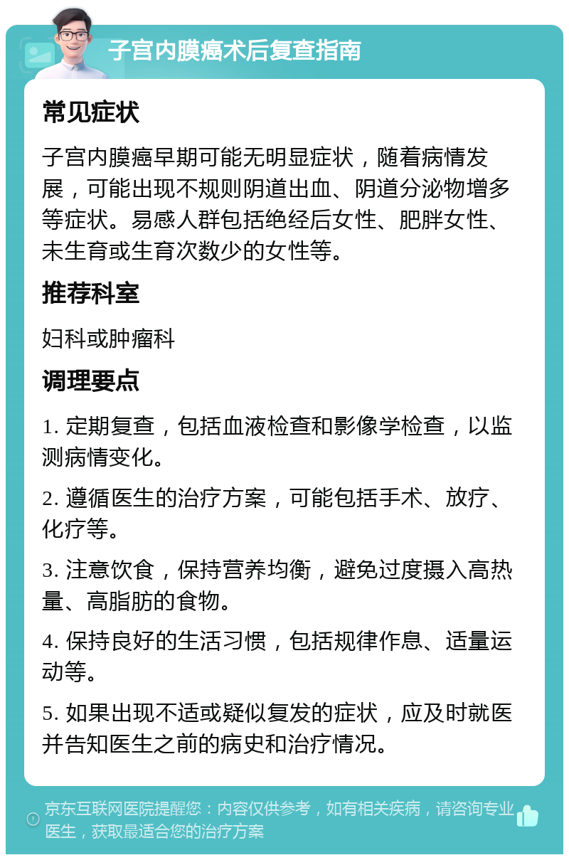 子宫内膜癌术后复查指南 常见症状 子宫内膜癌早期可能无明显症状，随着病情发展，可能出现不规则阴道出血、阴道分泌物增多等症状。易感人群包括绝经后女性、肥胖女性、未生育或生育次数少的女性等。 推荐科室 妇科或肿瘤科 调理要点 1. 定期复查，包括血液检查和影像学检查，以监测病情变化。 2. 遵循医生的治疗方案，可能包括手术、放疗、化疗等。 3. 注意饮食，保持营养均衡，避免过度摄入高热量、高脂肪的食物。 4. 保持良好的生活习惯，包括规律作息、适量运动等。 5. 如果出现不适或疑似复发的症状，应及时就医并告知医生之前的病史和治疗情况。