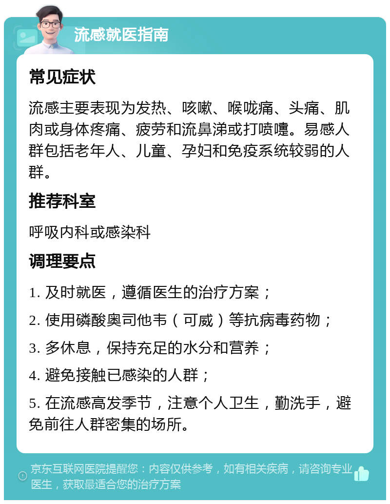 流感就医指南 常见症状 流感主要表现为发热、咳嗽、喉咙痛、头痛、肌肉或身体疼痛、疲劳和流鼻涕或打喷嚏。易感人群包括老年人、儿童、孕妇和免疫系统较弱的人群。 推荐科室 呼吸内科或感染科 调理要点 1. 及时就医，遵循医生的治疗方案； 2. 使用磷酸奥司他韦（可威）等抗病毒药物； 3. 多休息，保持充足的水分和营养； 4. 避免接触已感染的人群； 5. 在流感高发季节，注意个人卫生，勤洗手，避免前往人群密集的场所。