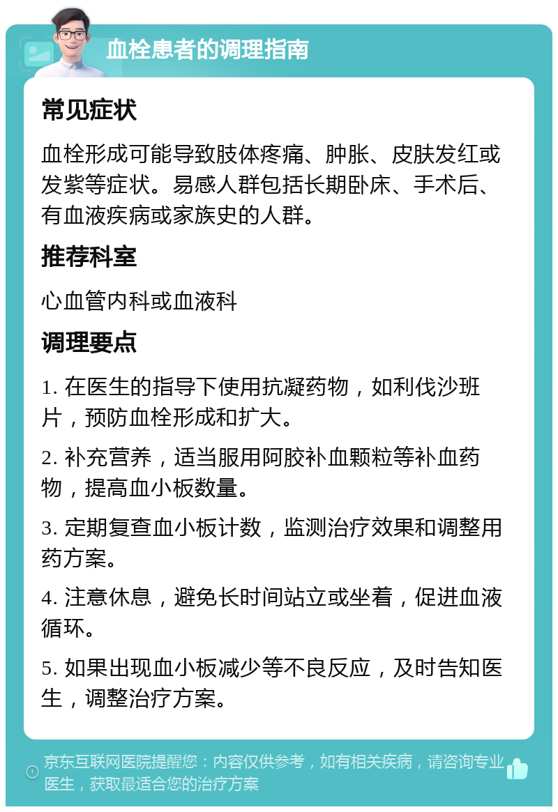 血栓患者的调理指南 常见症状 血栓形成可能导致肢体疼痛、肿胀、皮肤发红或发紫等症状。易感人群包括长期卧床、手术后、有血液疾病或家族史的人群。 推荐科室 心血管内科或血液科 调理要点 1. 在医生的指导下使用抗凝药物，如利伐沙班片，预防血栓形成和扩大。 2. 补充营养，适当服用阿胶补血颗粒等补血药物，提高血小板数量。 3. 定期复查血小板计数，监测治疗效果和调整用药方案。 4. 注意休息，避免长时间站立或坐着，促进血液循环。 5. 如果出现血小板减少等不良反应，及时告知医生，调整治疗方案。