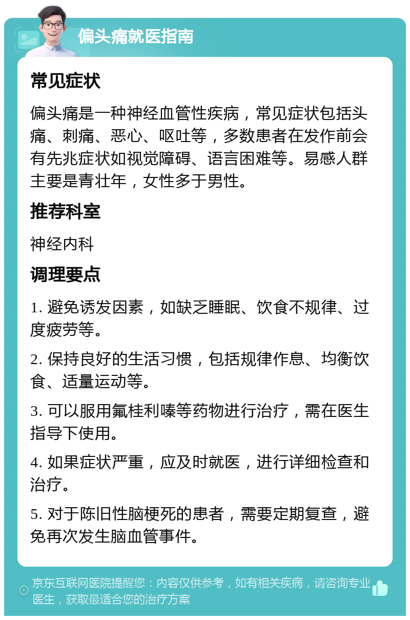 偏头痛就医指南 常见症状 偏头痛是一种神经血管性疾病，常见症状包括头痛、刺痛、恶心、呕吐等，多数患者在发作前会有先兆症状如视觉障碍、语言困难等。易感人群主要是青壮年，女性多于男性。 推荐科室 神经内科 调理要点 1. 避免诱发因素，如缺乏睡眠、饮食不规律、过度疲劳等。 2. 保持良好的生活习惯，包括规律作息、均衡饮食、适量运动等。 3. 可以服用氟桂利嗪等药物进行治疗，需在医生指导下使用。 4. 如果症状严重，应及时就医，进行详细检查和治疗。 5. 对于陈旧性脑梗死的患者，需要定期复查，避免再次发生脑血管事件。